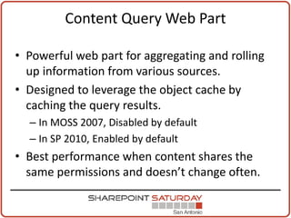 Content Query Web Part

• Powerful web part for aggregating and rolling
  up information from various sources.
• Designed to leverage the object cache by
  caching the query results.
  – In MOSS 2007, Disabled by default
  – In SP 2010, Enabled by default
• Best performance when content shares the
  same permissions and doesn’t change often.
 