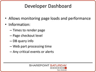Developer Dashboard

• Allows monitoring page loads and performance
• Information:
  – Times to render page
  – Page checkout level
  – DB query info
  – Web part processing time
  – Any critical events or alerts
 