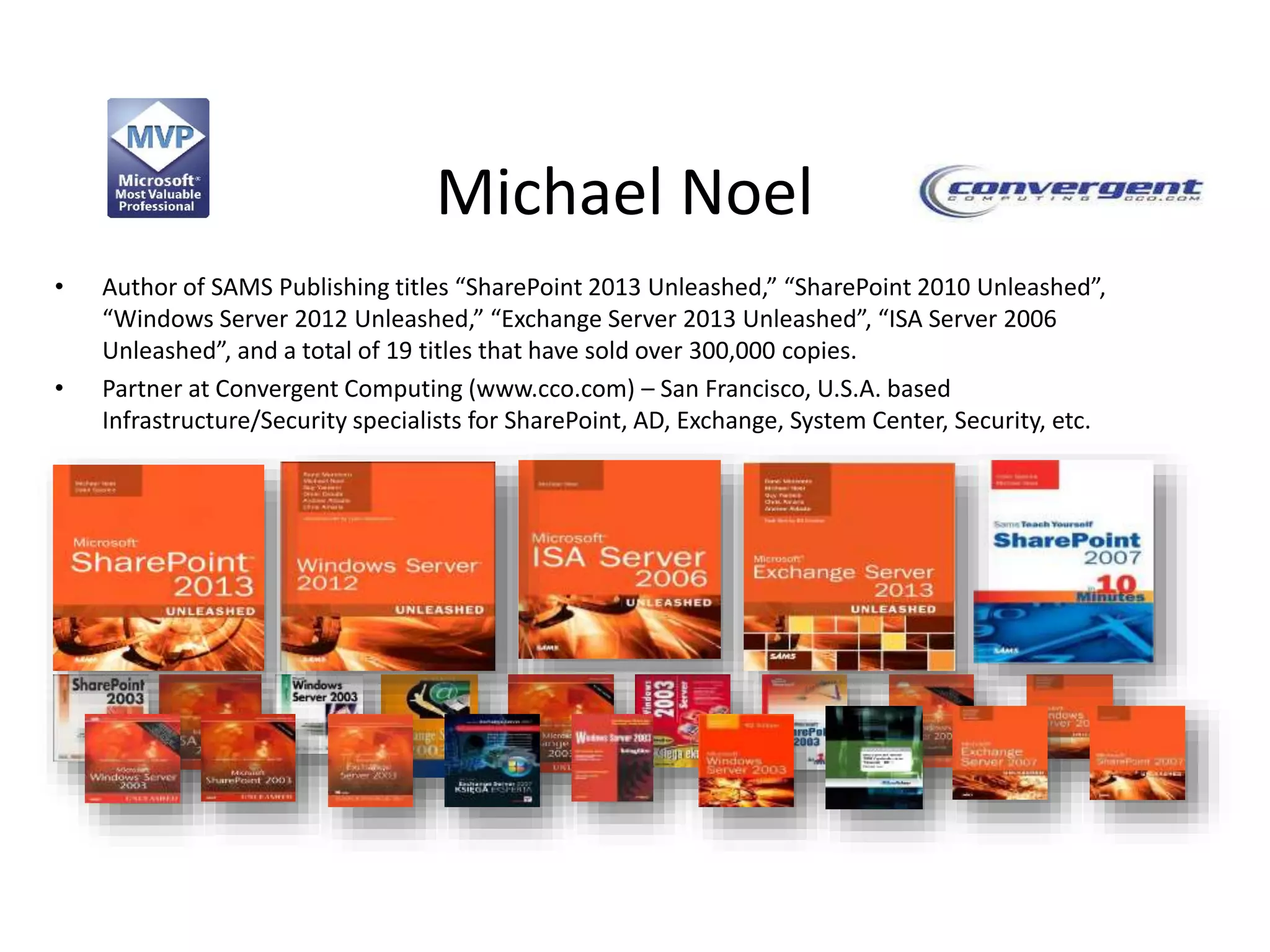 Michael Noel
• Author of SAMS Publishing titles “SharePoint 2013 Unleashed,” “SharePoint 2010 Unleashed”,
“Windows Server 2012 Unleashed,” “Exchange Server 2013 Unleashed”, “ISA Server 2006
Unleashed”, and a total of 19 titles that have sold over 300,000 copies.
• Partner at Convergent Computing (www.cco.com) – San Francisco, U.S.A. based
Infrastructure/Security specialists for SharePoint, AD, Exchange, System Center, Security, etc.
 
