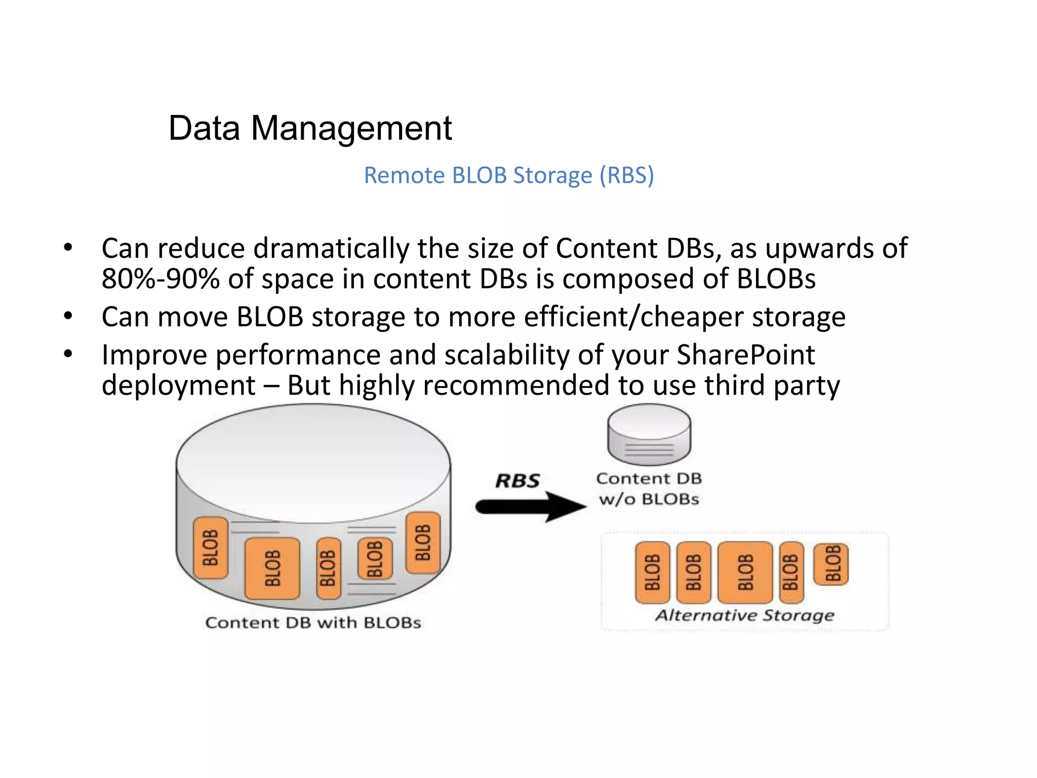 • Can reduce dramatically the size of Content DBs, as upwards of
80%-90% of space in content DBs is composed of BLOBs
• Can move BLOB storage to more efficient/cheaper storage
• Improve performance and scalability of your SharePoint
deployment – But highly recommended to use third party
Remote BLOB Storage (RBS)
Data Management
 