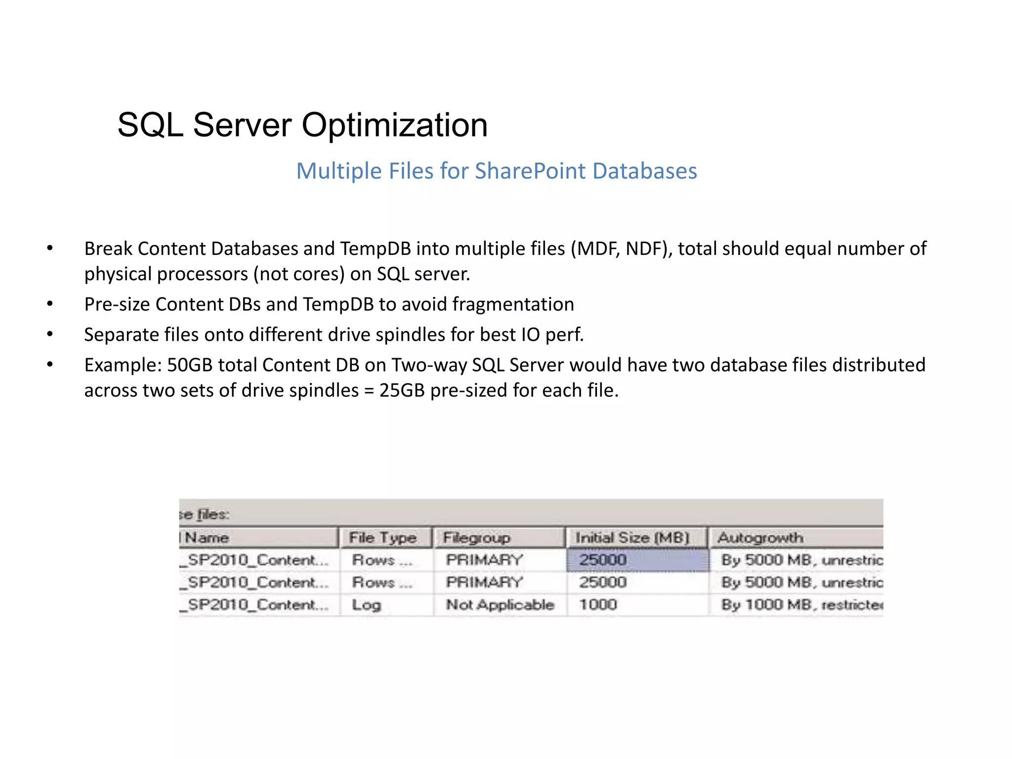 • Break Content Databases and TempDB into multiple files (MDF, NDF), total should equal number of
physical processors (not cores) on SQL server.
• Pre-size Content DBs and TempDB to avoid fragmentation
• Separate files onto different drive spindles for best IO perf.
• Example: 50GB total Content DB on Two-way SQL Server would have two database files distributed
across two sets of drive spindles = 25GB pre-sized for each file.
Multiple Files for SharePoint Databases
SQL Server Optimization
 