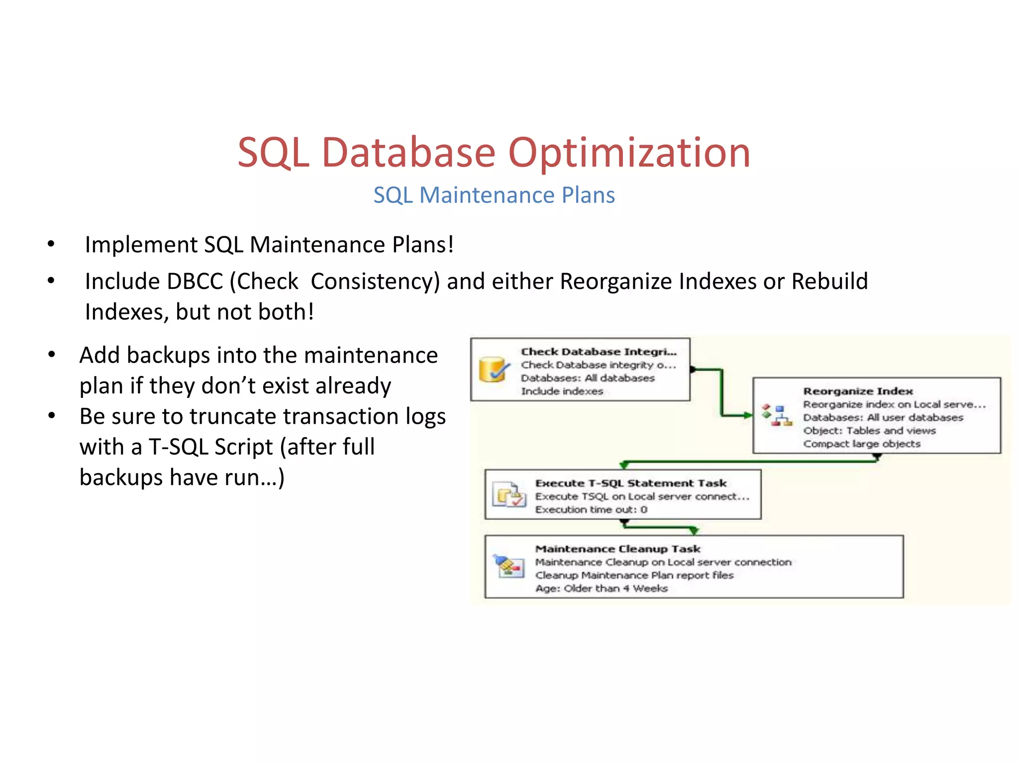 • Implement SQL Maintenance Plans!
• Include DBCC (Check Consistency) and either Reorganize Indexes or Rebuild
Indexes, but not both!
SQL Database Optimization
SQL Maintenance Plans
• Add backups into the maintenance
plan if they don’t exist already
• Be sure to truncate transaction logs
with a T-SQL Script (after full
backups have run…)
 