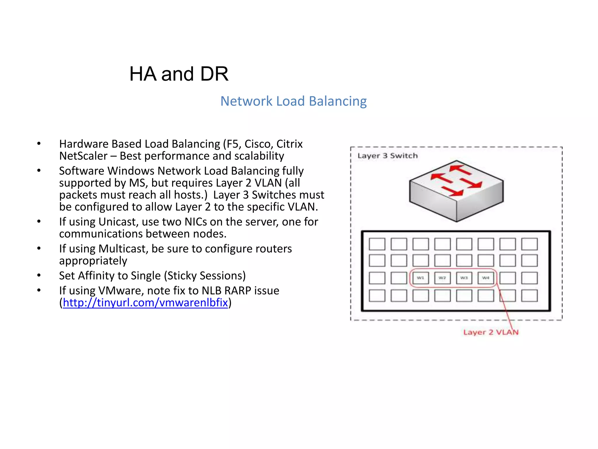 • Hardware Based Load Balancing (F5, Cisco, Citrix
NetScaler – Best performance and scalability
• Software Windows Network Load Balancing fully
supported by MS, but requires Layer 2 VLAN (all
packets must reach all hosts.) Layer 3 Switches must
be configured to allow Layer 2 to the specific VLAN.
• If using Unicast, use two NICs on the server, one for
communications between nodes.
• If using Multicast, be sure to configure routers
appropriately
• Set Affinity to Single (Sticky Sessions)
• If using VMware, note fix to NLB RARP issue
(http://tinyurl.com/vmwarenlbfix)
Network Load Balancing
HA and DR
 
