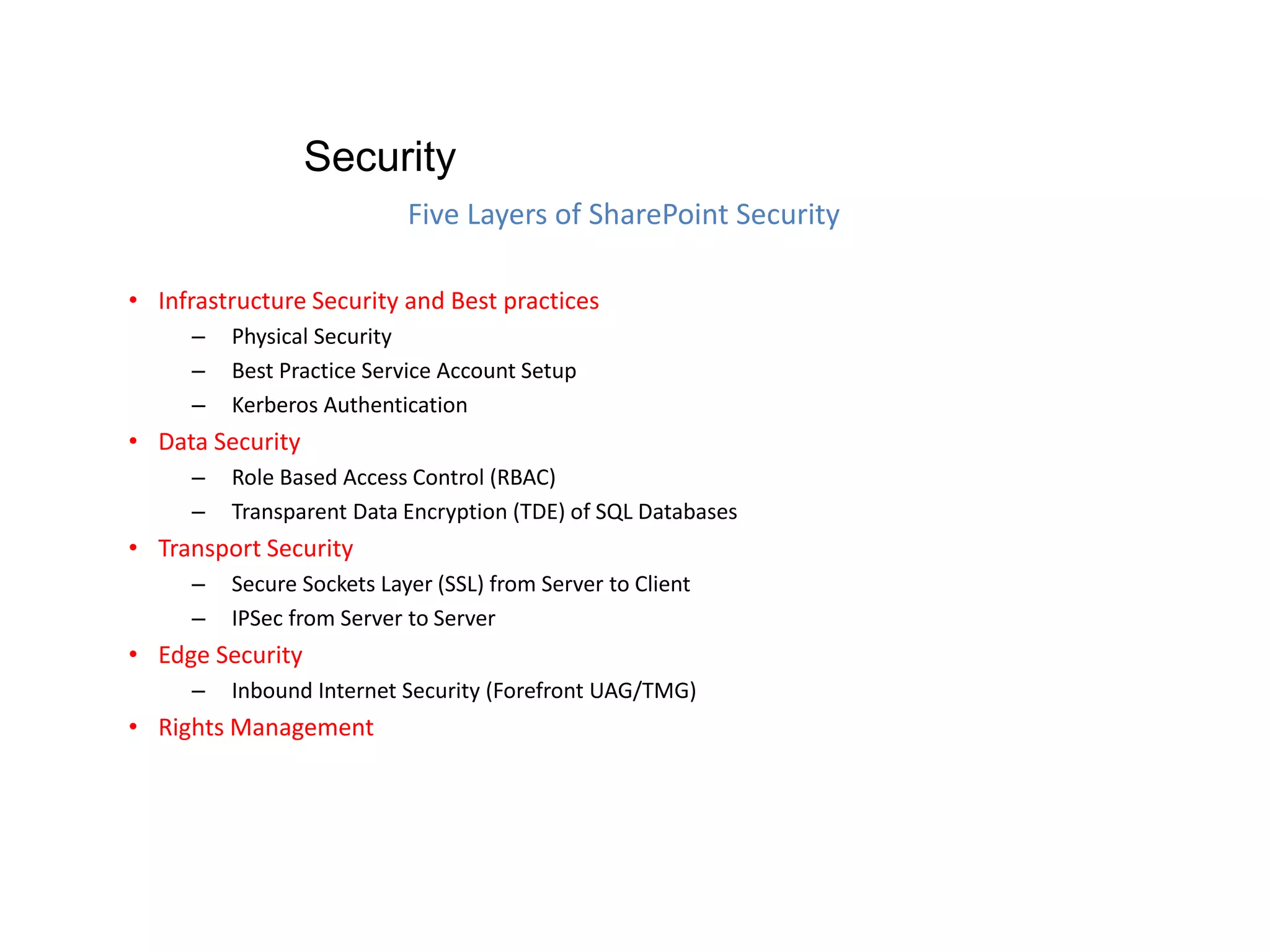 • Infrastructure Security and Best practices
– Physical Security
– Best Practice Service Account Setup
– Kerberos Authentication
• Data Security
– Role Based Access Control (RBAC)
– Transparent Data Encryption (TDE) of SQL Databases
• Transport Security
– Secure Sockets Layer (SSL) from Server to Client
– IPSec from Server to Server
• Edge Security
– Inbound Internet Security (Forefront UAG/TMG)
• Rights Management
Five Layers of SharePoint Security
Security
 
