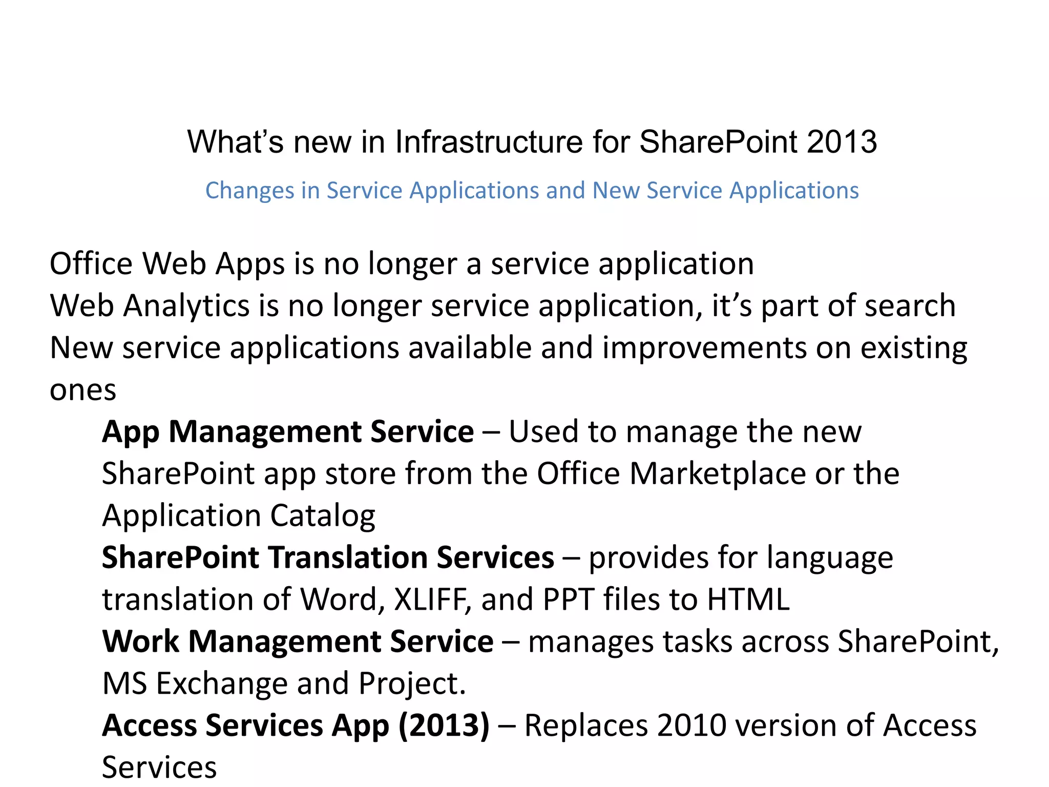 What’s new in Infrastructure for SharePoint 2013
Changes in Service Applications and New Service Applications
Office Web Apps is no longer a service application
Web Analytics is no longer service application, it’s part of search
New service applications available and improvements on existing
ones
App Management Service – Used to manage the new
SharePoint app store from the Office Marketplace or the
Application Catalog
SharePoint Translation Services – provides for language
translation of Word, XLIFF, and PPT files to HTML
Work Management Service – manages tasks across SharePoint,
MS Exchange and Project.
Access Services App (2013) – Replaces 2010 version of Access
Services
 