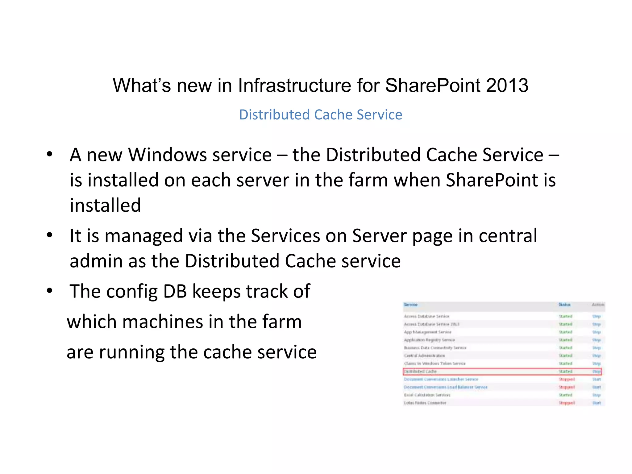 • A new Windows service – the Distributed Cache Service –
is installed on each server in the farm when SharePoint is
installed
• It is managed via the Services on Server page in central
admin as the Distributed Cache service
• The config DB keeps track of
which machines in the farm
are running the cache service
What’s new in Infrastructure for SharePoint 2013
Distributed Cache Service
 