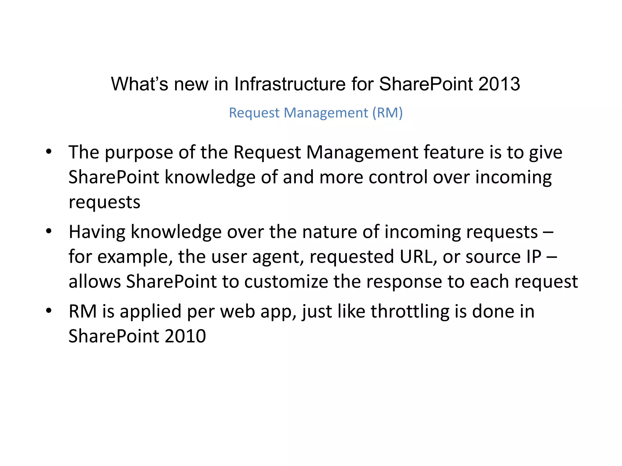 • The purpose of the Request Management feature is to give
SharePoint knowledge of and more control over incoming
requests
• Having knowledge over the nature of incoming requests –
for example, the user agent, requested URL, or source IP –
allows SharePoint to customize the response to each request
• RM is applied per web app, just like throttling is done in
SharePoint 2010
What’s new in Infrastructure for SharePoint 2013
Request Management (RM)
 