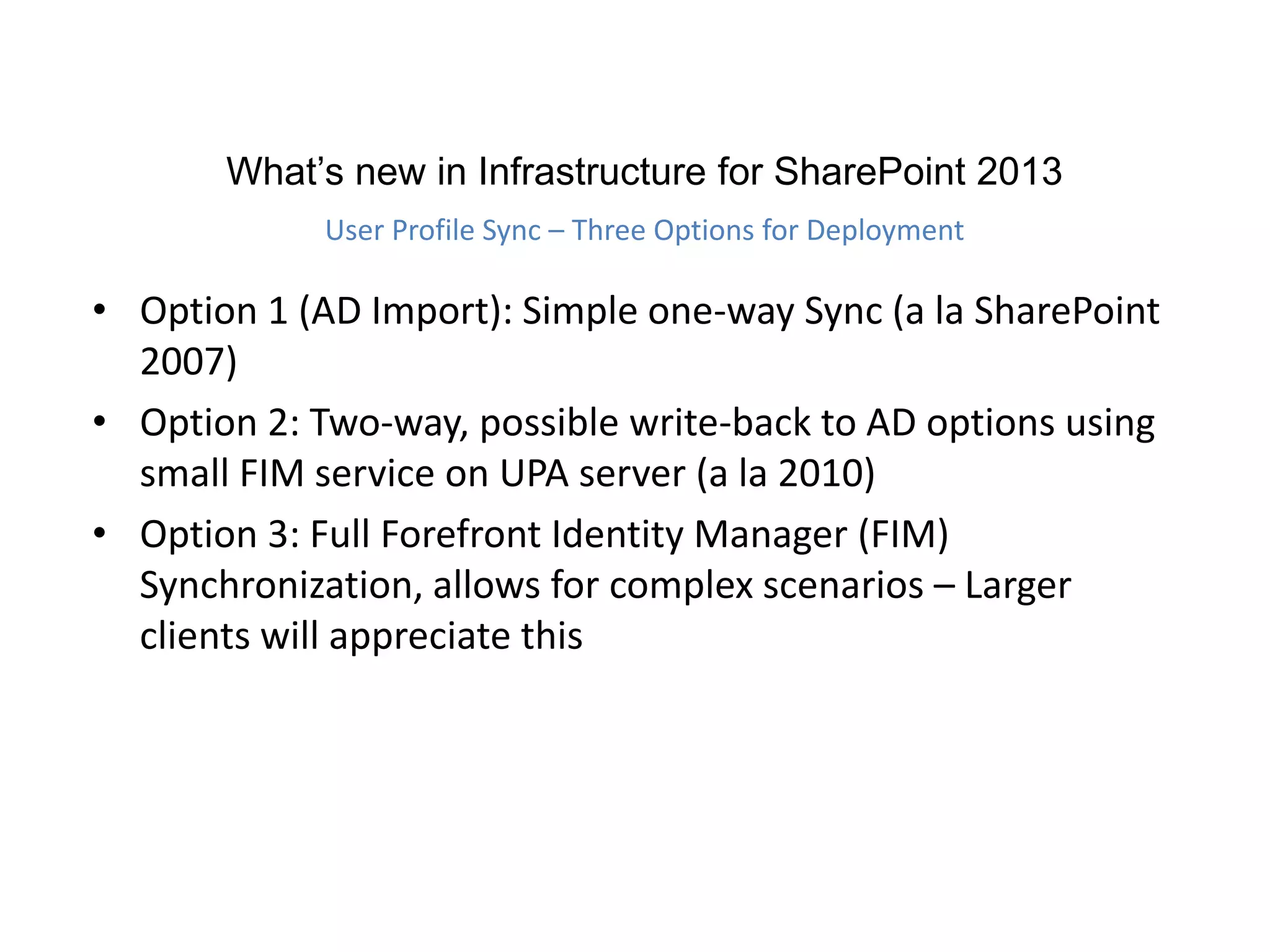 • Option 1 (AD Import): Simple one-way Sync (a la SharePoint
2007)
• Option 2: Two-way, possible write-back to AD options using
small FIM service on UPA server (a la 2010)
• Option 3: Full Forefront Identity Manager (FIM)
Synchronization, allows for complex scenarios – Larger
clients will appreciate this
What’s new in Infrastructure for SharePoint 2013
User Profile Sync – Three Options for Deployment
 