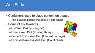 • Containers used to place content on a page
– The puzzles pieces that make a site whole
• Some of my favorites
– List Web Part (existing list)
– Library Web Part (existing library)
– Content Editor Web Part (free text on page)
– Excel Web Access Web Part (Excel chart)
Web Parts
 