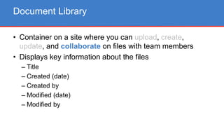 • Container on a site where you can upload, create,
update, and collaborate on files with team members
• Displays key information about the files
– Title
– Created (date)
– Created by
– Modified (date)
– Modified by
Document Library
 