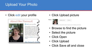 • Click edit your profile
Upload Your Photo
• Click Upload picture
• Browse to find the picture
• Select the picture
• Click Open
• Click Upload
• Click Save all and close
 