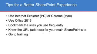 • Use Internet Explorer (PC) or Chrome (Mac)
• Use Office 2013
• Bookmark the sites you use frequently
• Know the URL (address) for your main SharePoint site
• Go to training
Tips for a Better SharePoint Experience
 