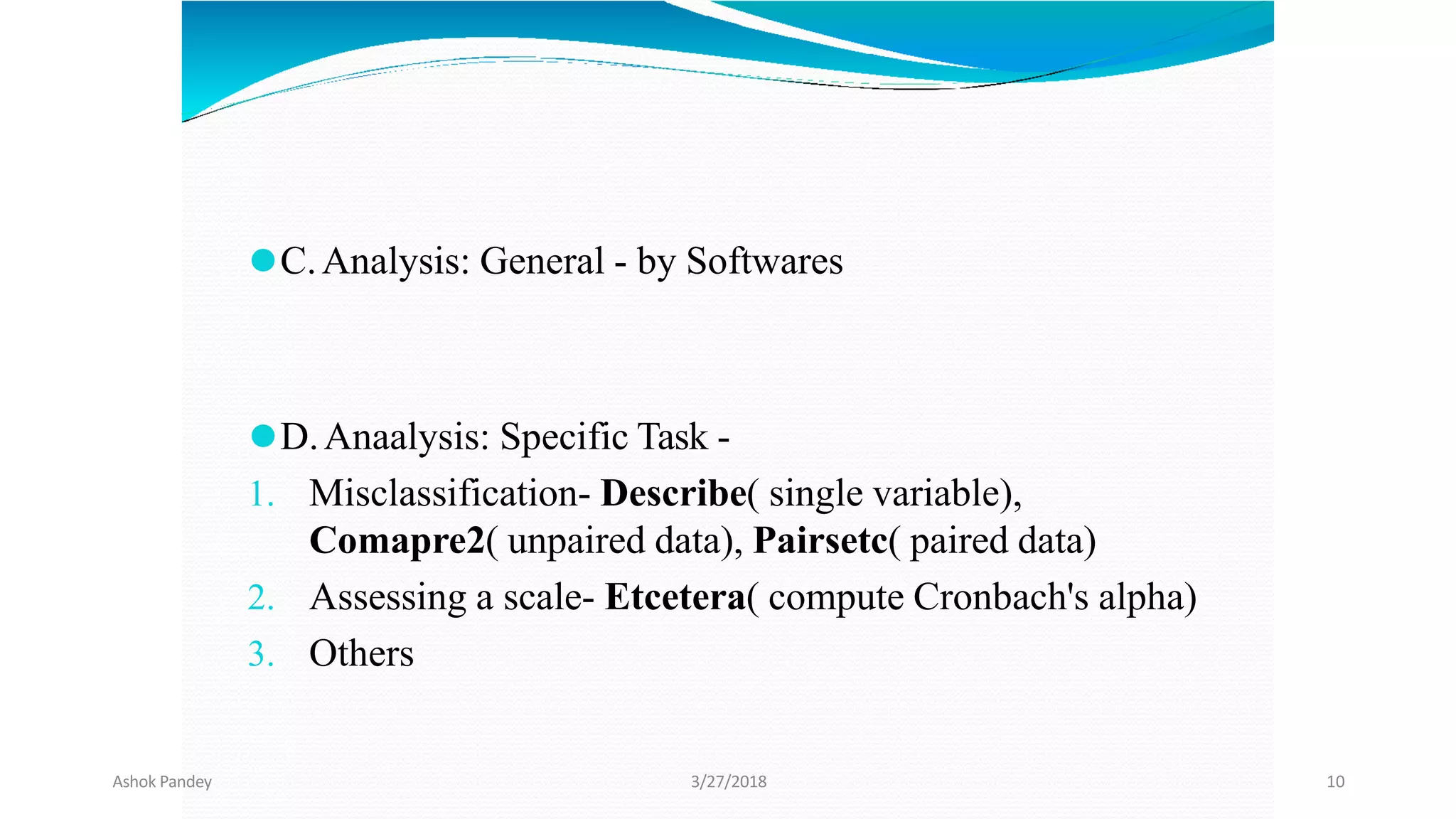 ⚫C.Analysis: General - by Softwares
⚫D.Anaalysis: Specific Task -
1. Misclassification- Describe( single variable),
Comapre2( unpaired data), Pairsetc( paired data)
2. Assessing a scale- Etcetera( compute Cronbach's alpha)
3. Others
Ashok Pandey 3/27/2018 10
 