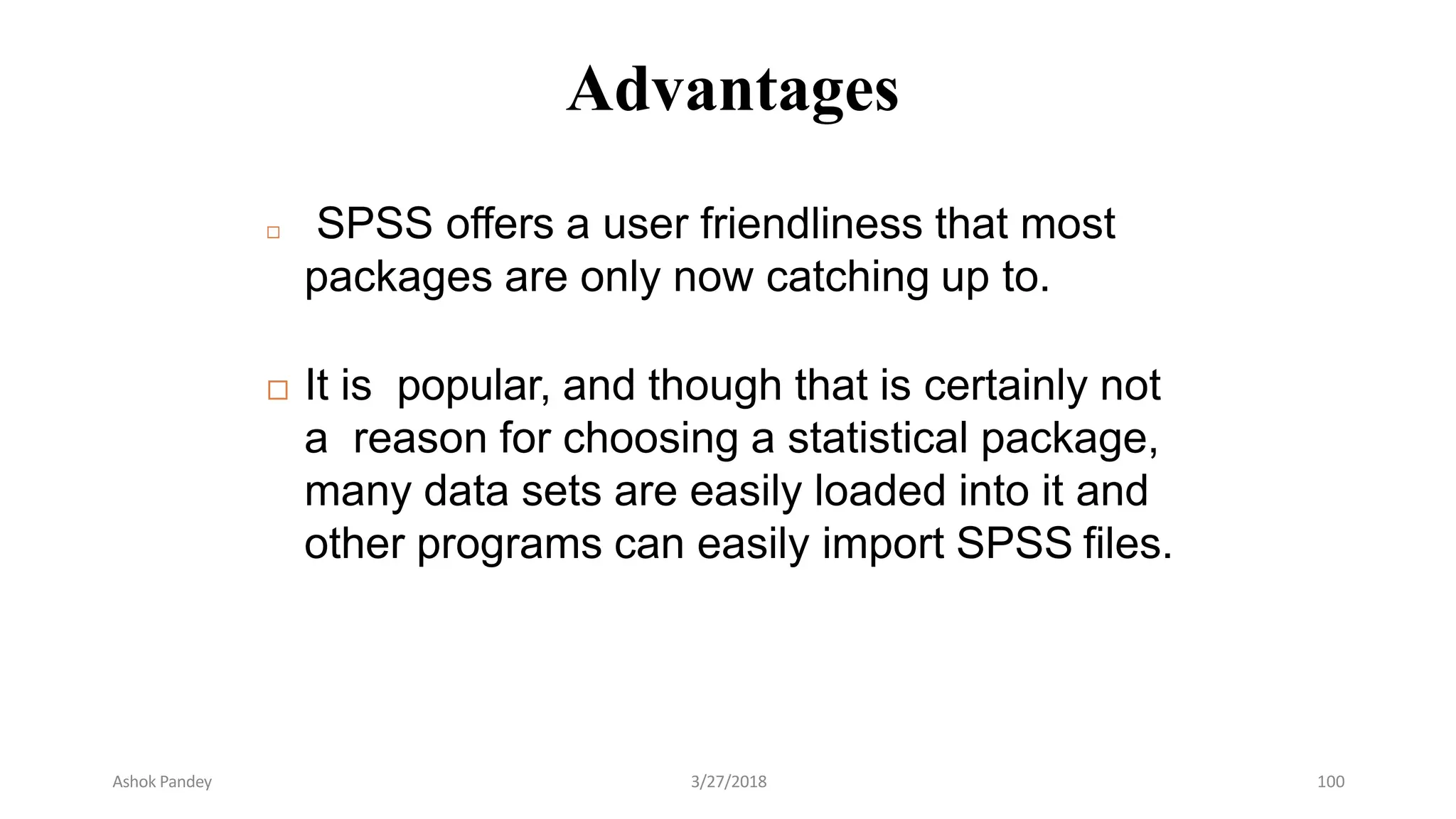 Advantages
 SPSS offers a user friendliness that most
packages are only now catching up to.
 It is popular, and though that is certainly not
a reason for choosing a statistical package,
many data sets are easily loaded into it and
other programs can easily import SPSS files.
Ashok Pandey 3/27/2018 100
 