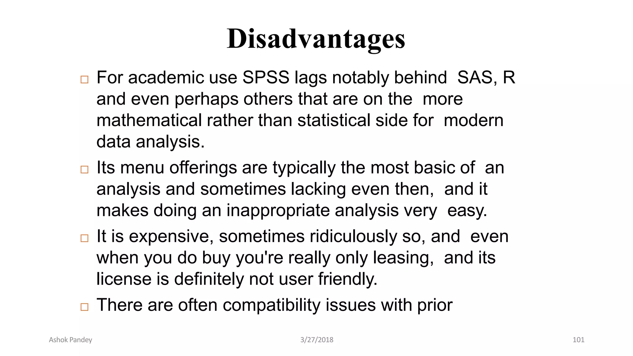 Disadvantages
 For academic use SPSS lags notably behind SAS, R
and even perhaps others that are on the more
mathematical rather than statistical side for modern
data analysis.
 Its menu offerings are typically the most basic of an
analysis and sometimes lacking even then, and it
makes doing an inappropriate analysis very easy.
 It is expensive, sometimes ridiculously so, and even
when you do buy you're really only leasing, and its
license is definitely not user friendly.
 There are often compatibility issues with prior
Ashok Pandey 3/27/2018 101
 