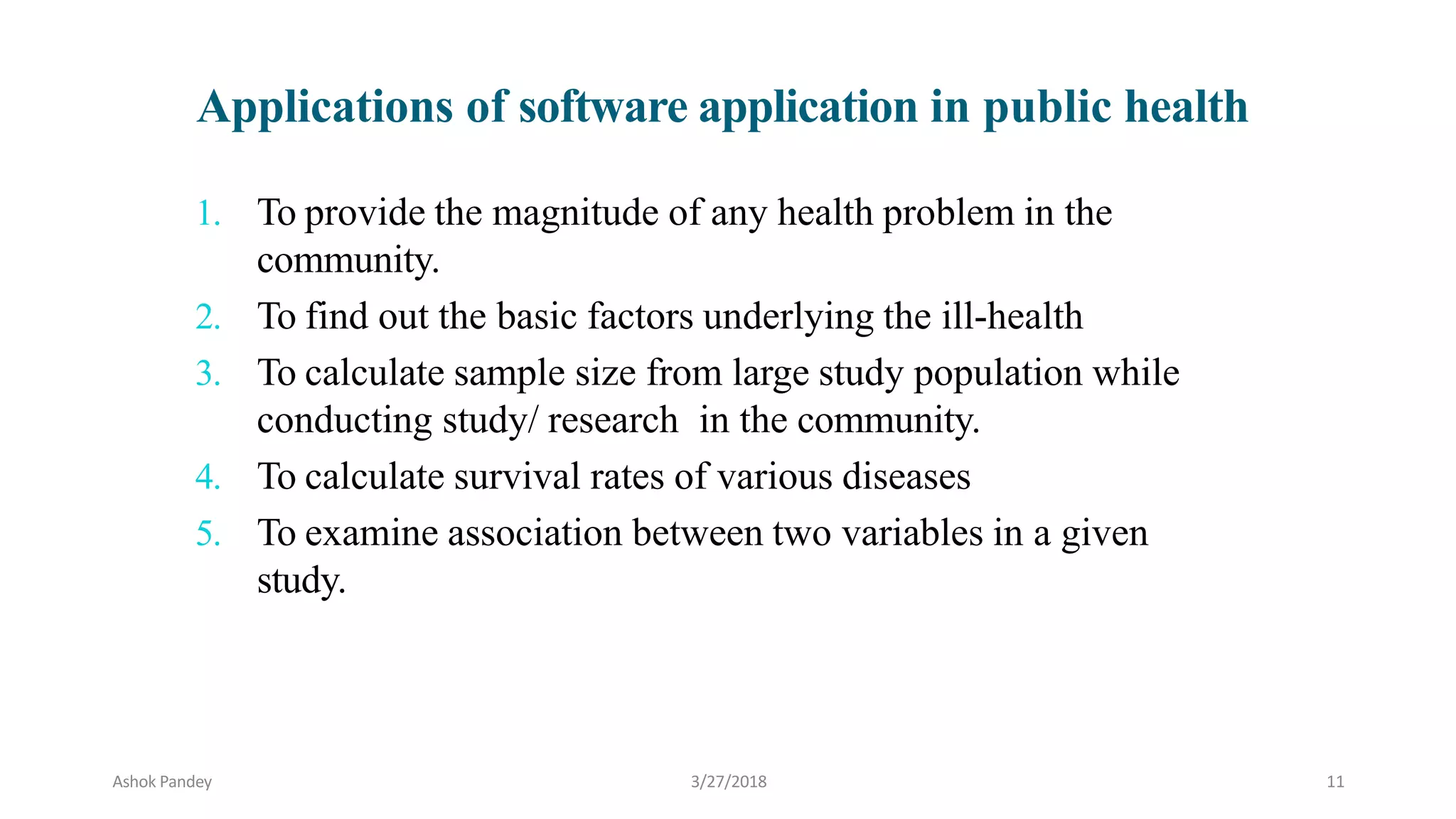 1. To provide the magnitude of any health problem in the
community.
2. To find out the basic factors underlying the ill-health
3. To calculate sample size from large study population while
conducting study/ research in the community.
4. To calculate survival rates of various diseases
5. To examine association between two variables in a given
study.
Applications of software application in public health
Ashok Pandey 3/27/2018 11
 