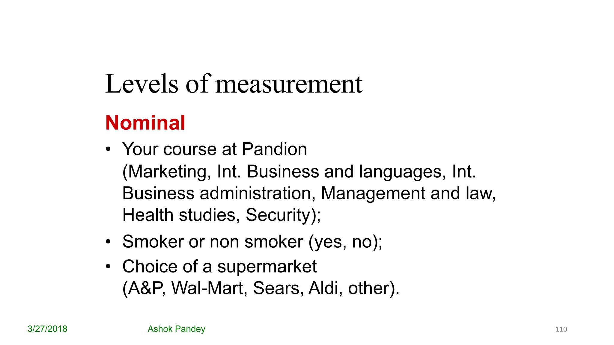 Levels of measurement
3/27/2018 Ashok Pandey
Nominal
• Your course at Pandion
(Marketing, Int. Business and languages, Int.
Business administration, Management and law,
Health studies, Security);
• Smoker or non smoker (yes, no);
• Choice of a supermarket
(A&P, Wal-Mart, Sears, Aldi, other).
110
 
