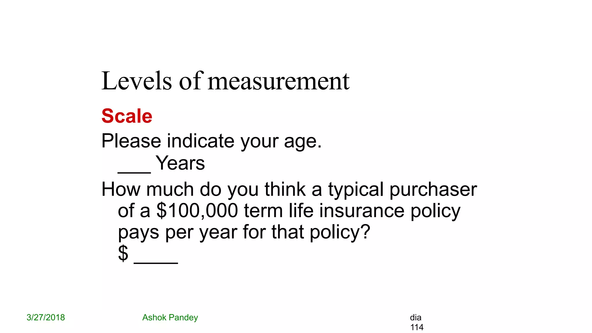 Levels of measurement
3/27/2018 Ashok Pandey dia
114
Scale
Please indicate your age.
___ Years
How much do you think a typical purchaser
of a $100,000 term life insurance policy
pays per year for that policy?
$ ____
 