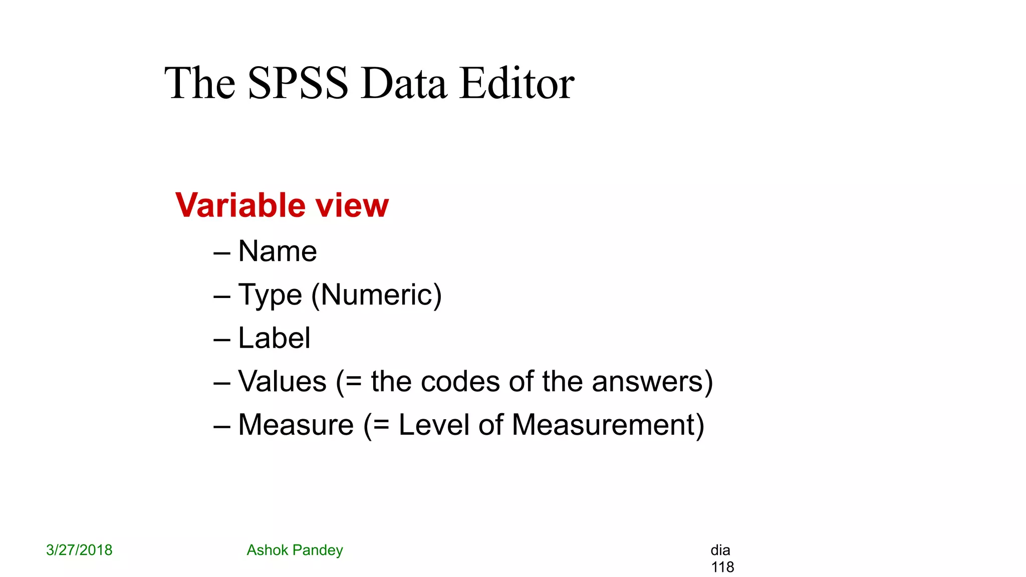 The SPSS Data Editor
3/27/2018 Ashok Pandey dia
118
Variable view
– Name
– Type (Numeric)
– Label
– Values (= the codes of the answers)
– Measure (= Level of Measurement)
 