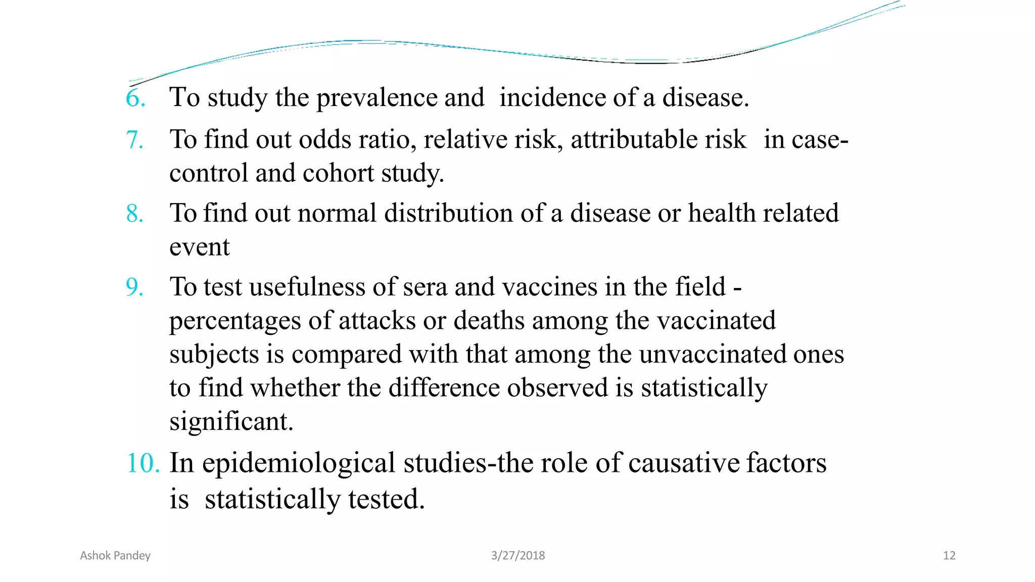 6. To study the prevalence and incidence of a disease.
7. To find out odds ratio, relative risk, attributable risk in case-
control and cohort study.
8. To find out normal distribution of a disease or health related
event
9. To test usefulness of sera and vaccines in the field -
percentages of attacks or deaths among the vaccinated
subjects is compared with that among the unvaccinated ones
to find whether the difference observed is statistically
significant.
10. In epidemiological studies-the role of causative factors
is statistically tested.
Ashok Pandey 3/27/2018 12
 