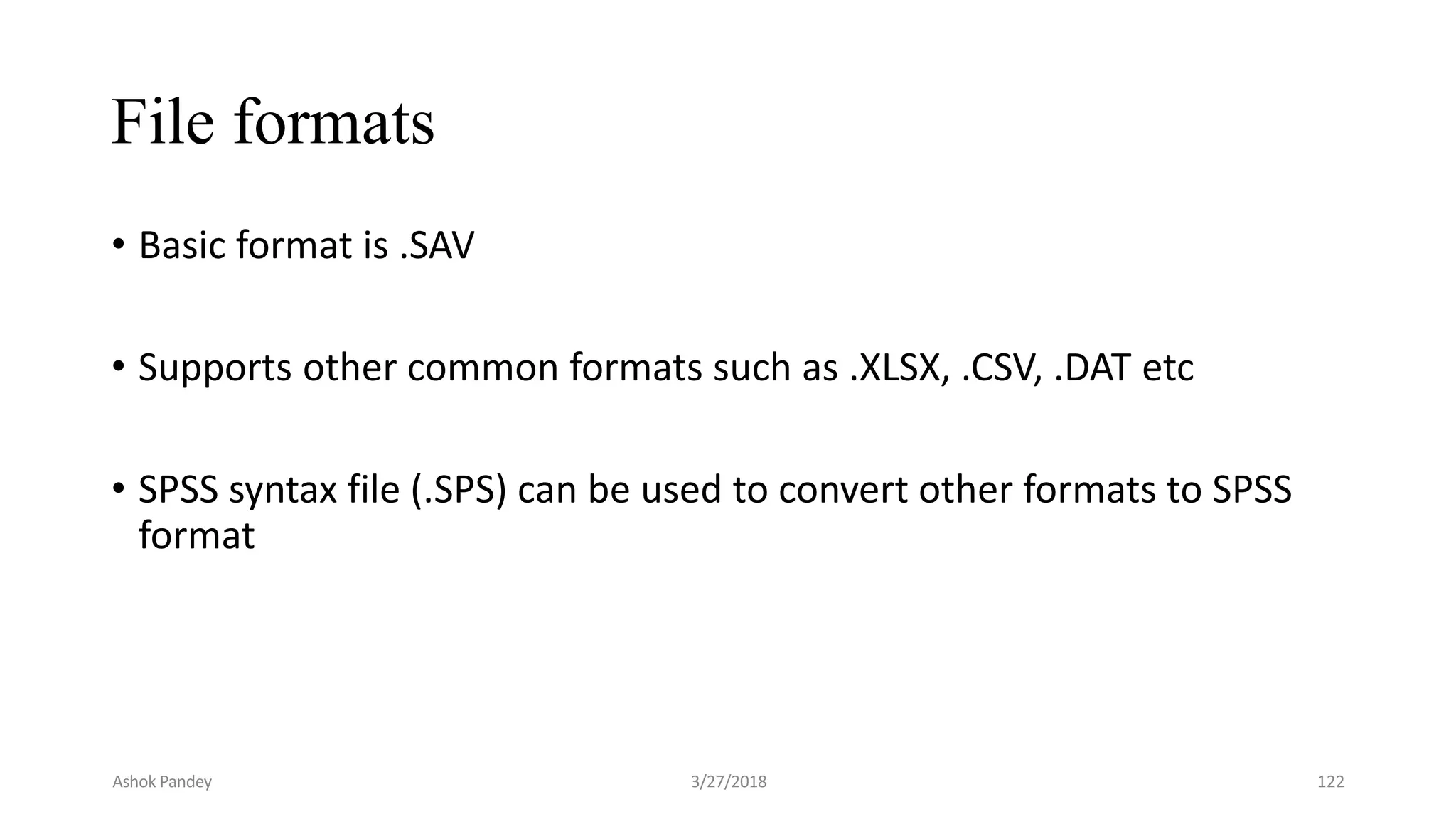 File formats
• Basic format is .SAV
• Supports other common formats such as .XLSX, .CSV, .DAT etc
• SPSS syntax file (.SPS) can be used to convert other formats to SPSS
format
Ashok Pandey 3/27/2018 122
 