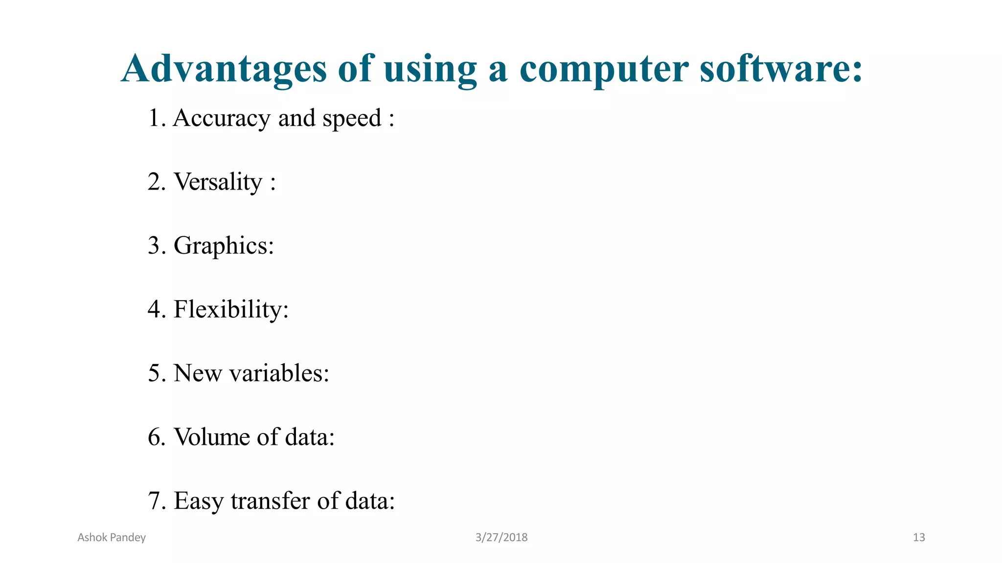 1. Accuracy and speed :
2. Versality :
3. Graphics:
4. Flexibility:
5. New variables:
6. Volume of data:
7. Easy transfer of data:
Advantages of using a computer software:
Ashok Pandey 3/27/2018 13
 