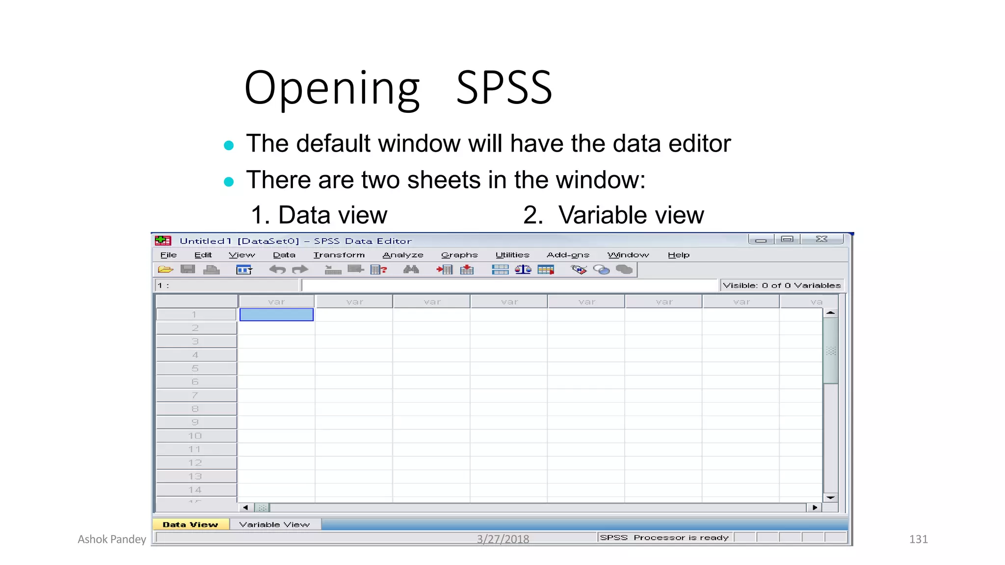 Opening SPSS
● The default window will have the data editor
● There are two sheets in the window:
1. Data view 2. Variable view
Ashok Pandey 3/27/2018 131
 