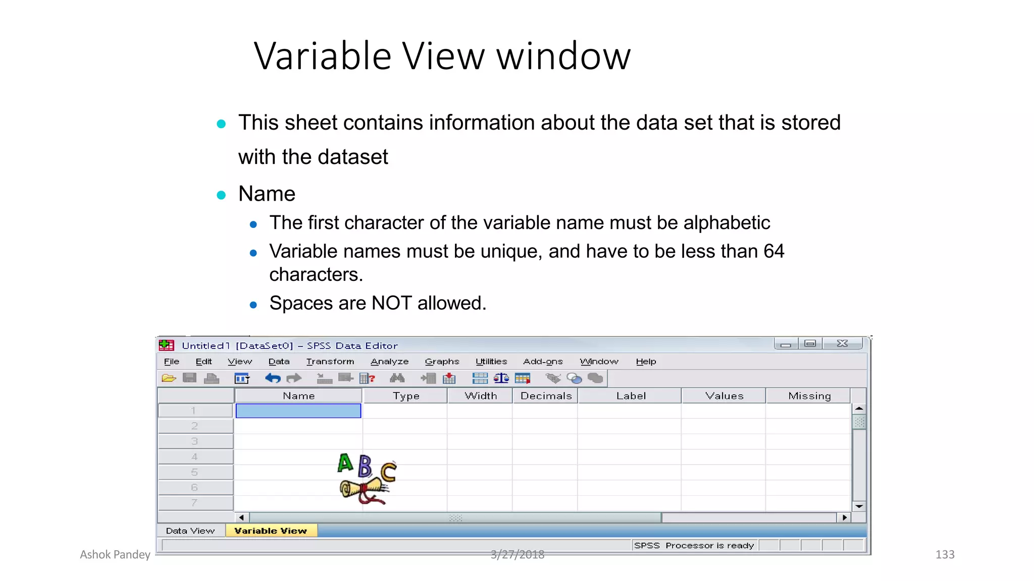 Variable View window
● This sheet contains information about the data set that is stored
with the dataset
● Name
● The first character of the variable name must be alphabetic
● Variable names must be unique, and have to be less than 64
characters.
● Spaces are NOT allowed.
Ashok Pandey 3/27/2018 133
 