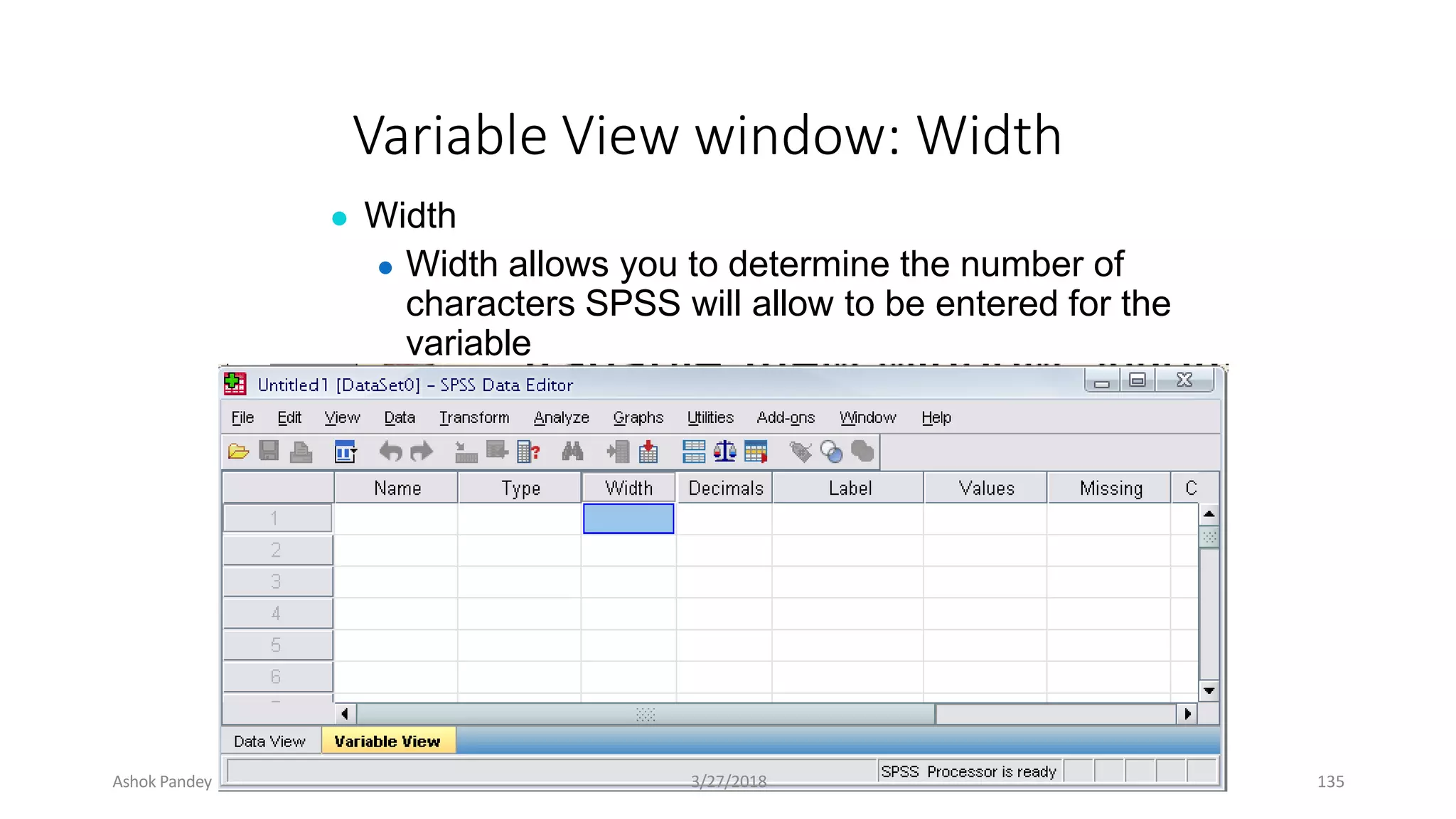 Variable View window: Width
● Width
● Width allows you to determine the number of
characters SPSS will allow to be entered for the
variable
Ashok Pandey 3/27/2018 135
 