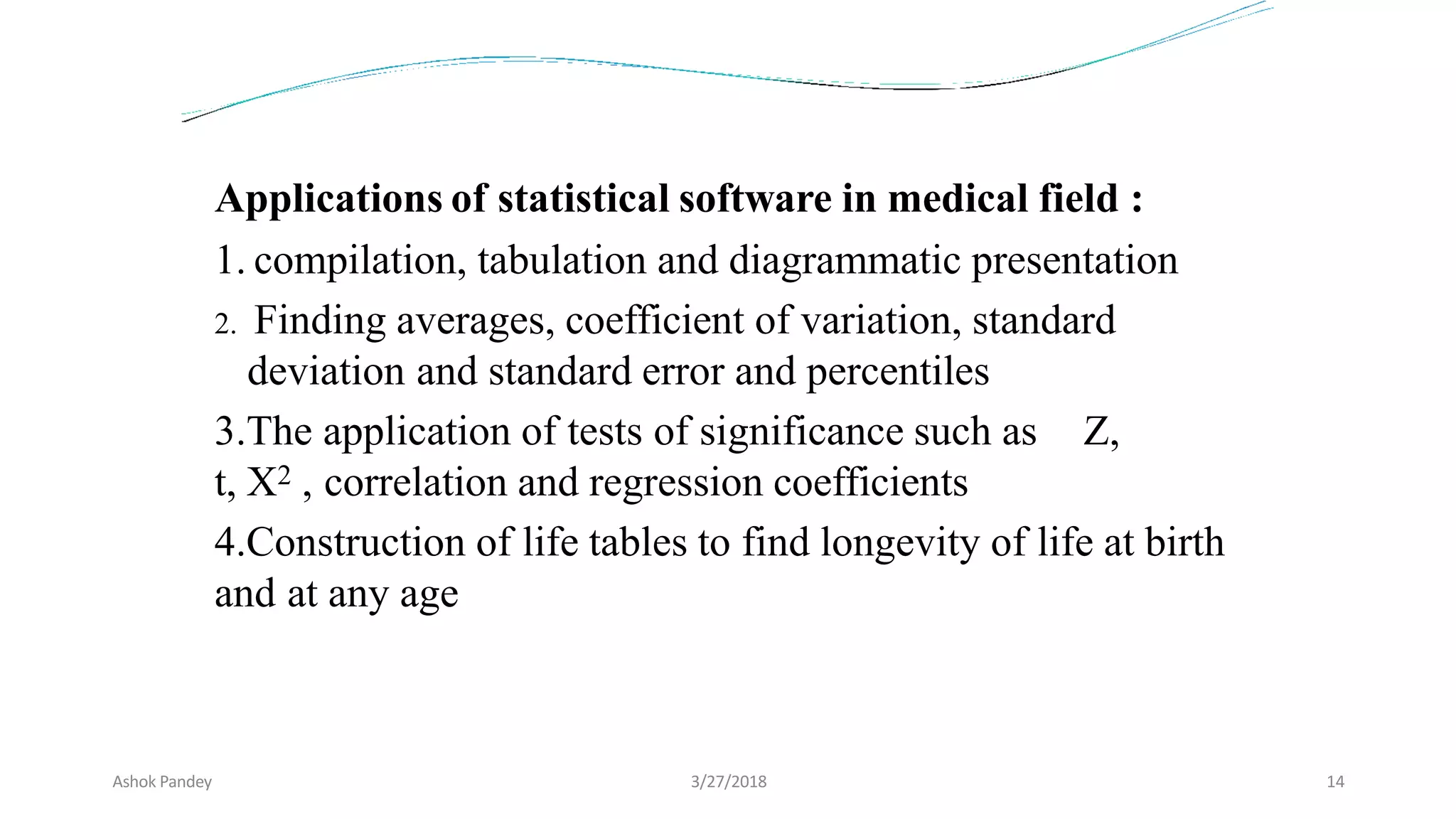 Applications of statistical software in medical field :
1. compilation, tabulation and diagrammatic presentation
2. Finding averages, coefficient of variation, standard
deviation and standard error and percentiles
3.The application of tests of significance such as Z,
t, X2 , correlation and regression coefficients
4.Construction of life tables to find longevity of life at birth
and at any age
Ashok Pandey 3/27/2018 14
 
