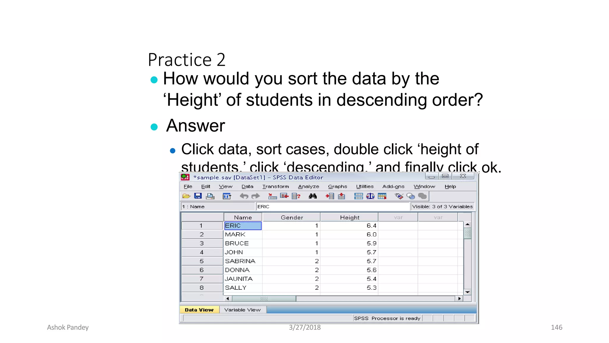 Practice 2
● How would you sort the data by the
‘Height’ of students in descending order?
● Answer
● Click data, sort cases, double click ‘height of
students,’ click ‘descending,’ and finally click ok.
Ashok Pandey 3/27/2018 146
 