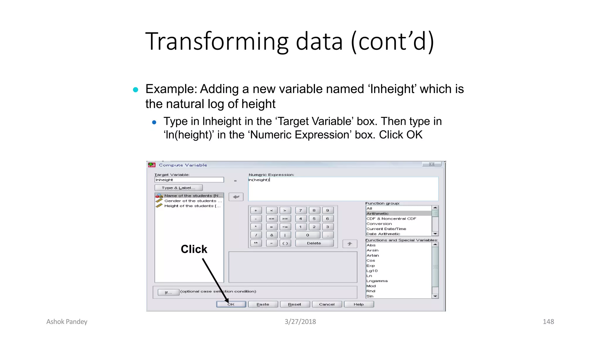 Transforming data (cont’d)
● Example: Adding a new variable named ‘lnheight’ which is
the natural log of height
● Type in lnheight in the ‘Target Variable’ box. Then type in
‘ln(height)’ in the ‘Numeric Expression’ box. Click OK
Click
Ashok Pandey 3/27/2018 148
 