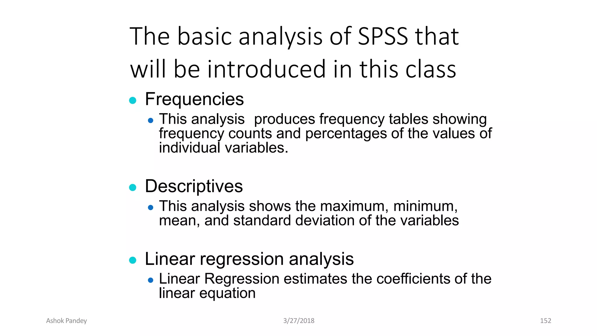 The basic analysis of SPSS that
will be introduced in this class
● Frequencies
● This analysis produces frequency tables showing
frequency counts and percentages of the values of
individual variables.
● Descriptives
● This analysis shows the maximum, minimum,
mean, and standard deviation of the variables
● Linear regression analysis
● Linear Regression estimates the coefficients of the
linear equation
Ashok Pandey 3/27/2018 152
 