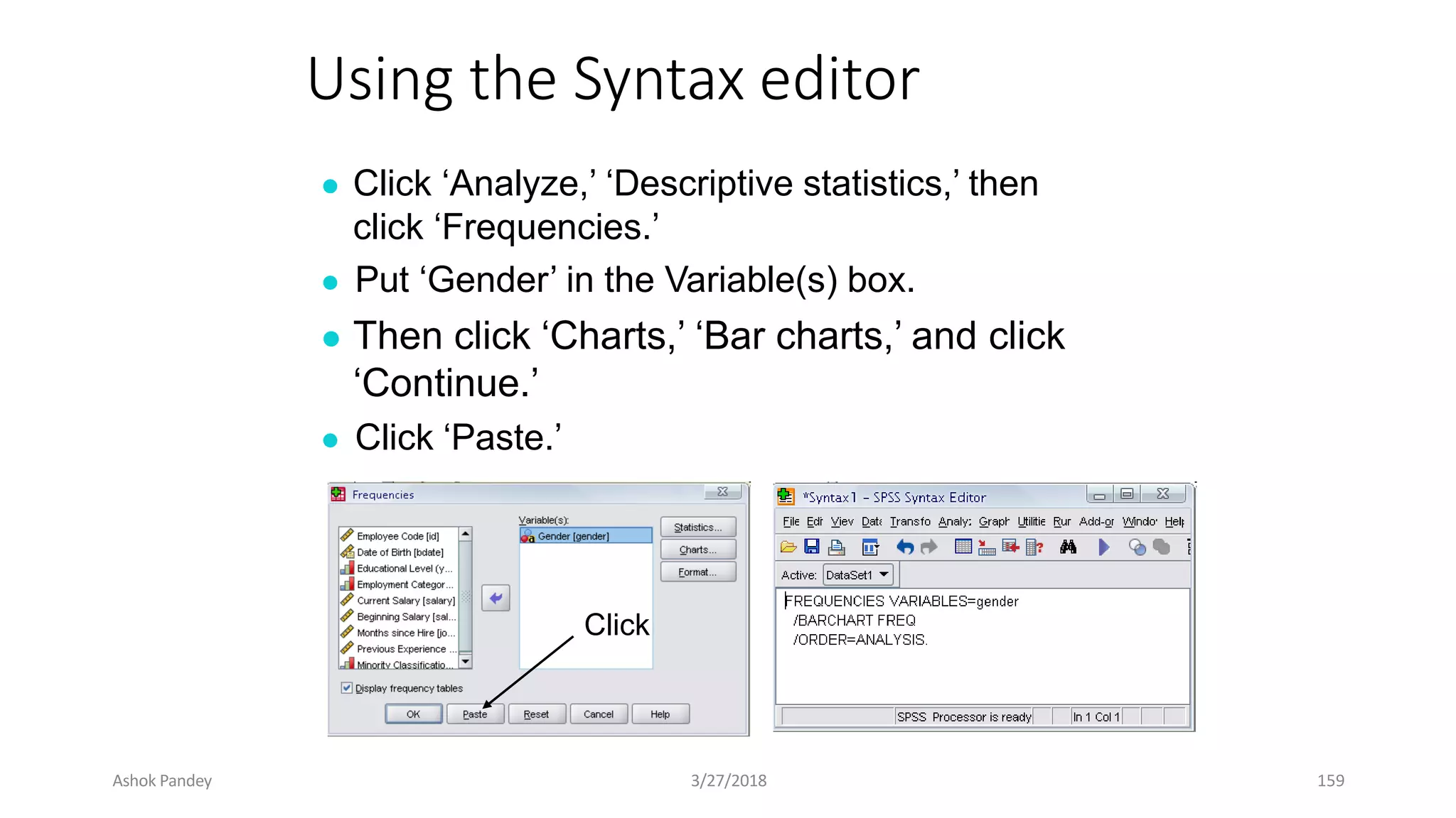 Using the Syntax editor
● Click ‘Analyze,’ ‘Descriptive statistics,’ then
click ‘Frequencies.’
● Put ‘Gender’ in the Variable(s) box.
● Then click ‘Charts,’ ‘Bar charts,’ and click
‘Continue.’
● Click ‘Paste.’
Click
Ashok Pandey 3/27/2018 159
 