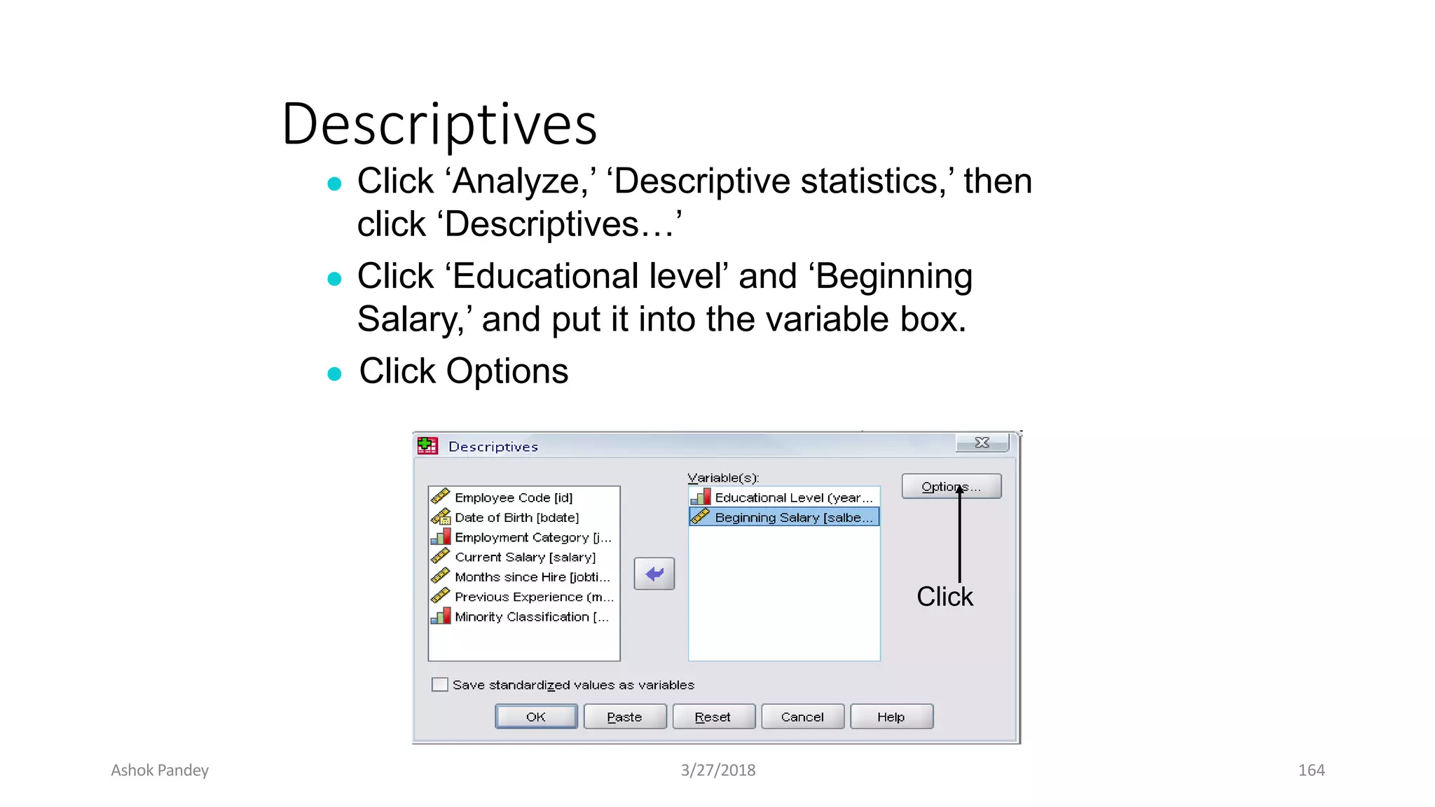 Descriptives
● Click ‘Analyze,’ ‘Descriptive statistics,’ then
click ‘Descriptives…’
● Click ‘Educational level’ and ‘Beginning
Salary,’ and put it into the variable box.
● Click Options
Click
Ashok Pandey 3/27/2018 164
 