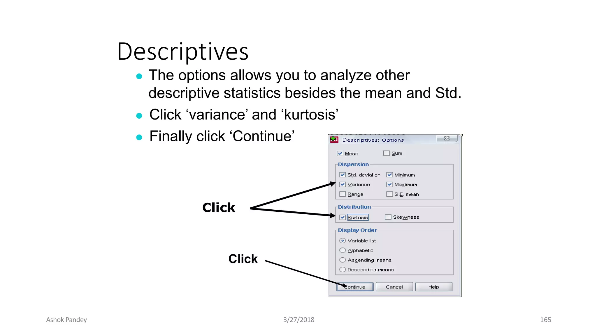 Descriptives
● The options allows you to analyze other
descriptive statistics besides the mean and Std.
● Click ‘variance’ and ‘kurtosis’
● Finally click ‘Continue’
Click
Click
Ashok Pandey 3/27/2018 165
 