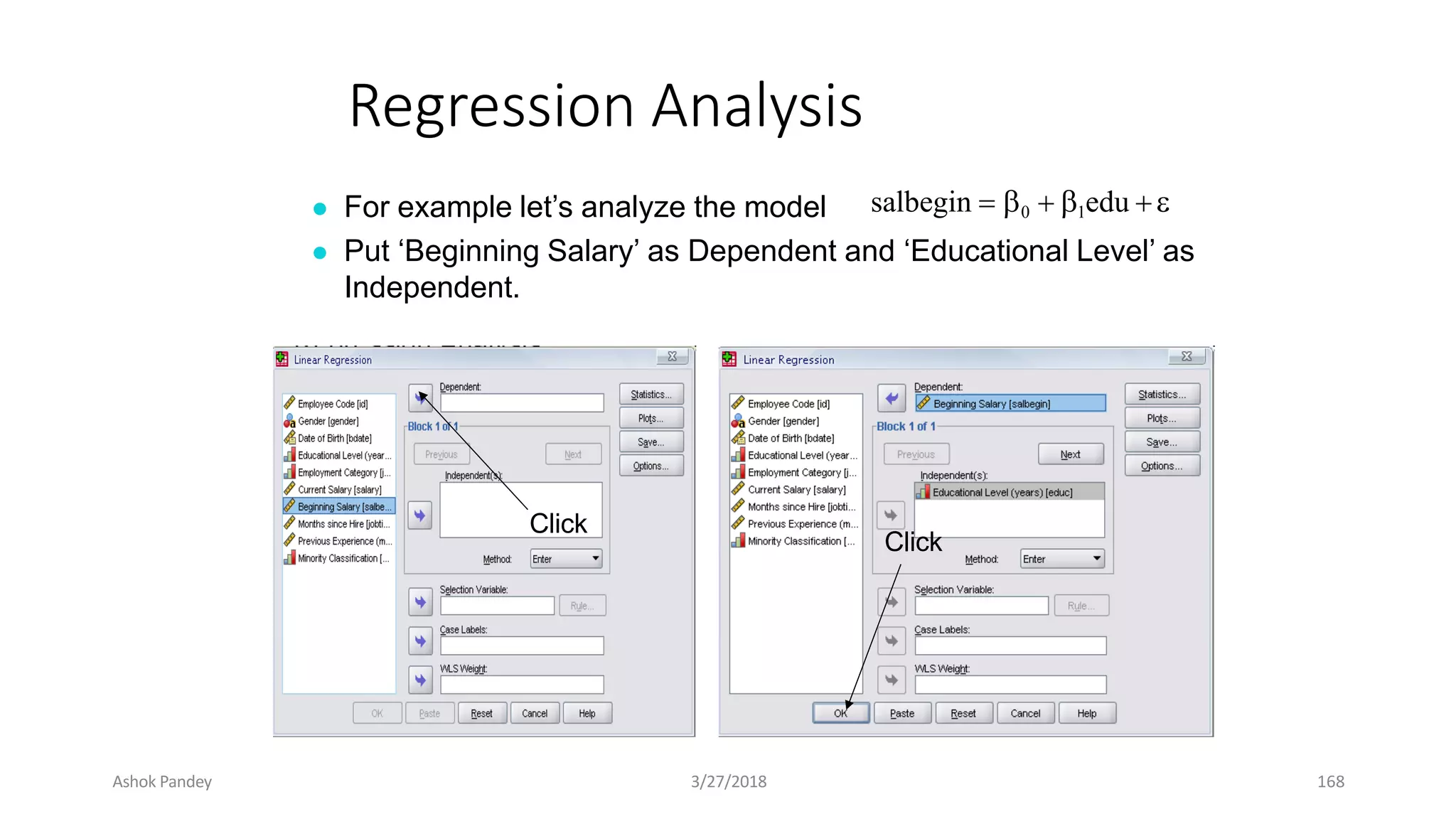 Regression Analysis
● For example let’s analyze the model
● Put ‘Beginning Salary’ as Dependent and ‘Educational Level’ as
Independent.
salbegin  0  1edu 
Click
Click
Ashok Pandey 3/27/2018 168
 
