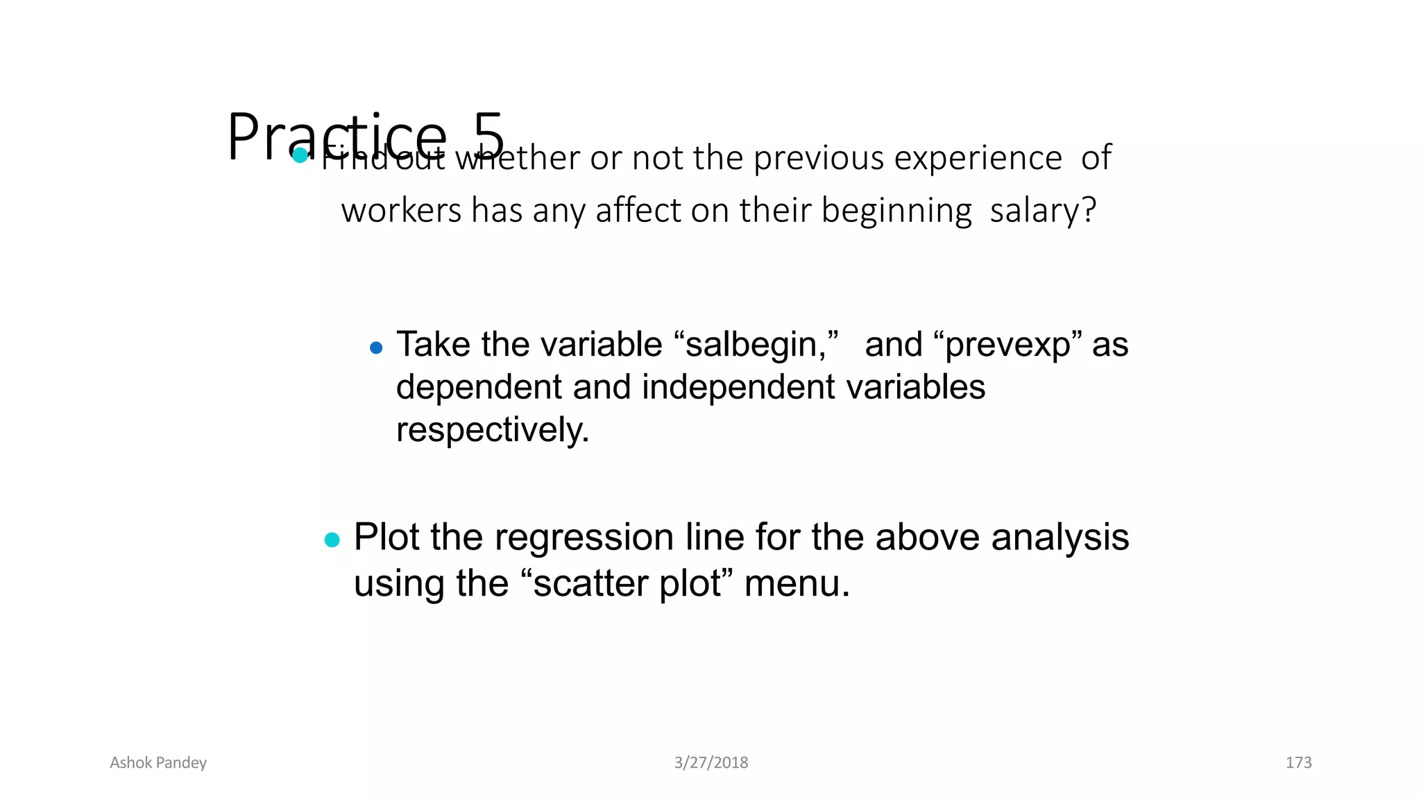 Pra
● c
Fit
nidc
oe
ut w
5
hether or not the previous experience of
workers has any affect on their beginning salary?
● Take the variable “salbegin,” and “prevexp” as
dependent and independent variables
respectively.
● Plot the regression line for the above analysis
using the “scatter plot” menu.
Ashok Pandey 3/27/2018 173
 