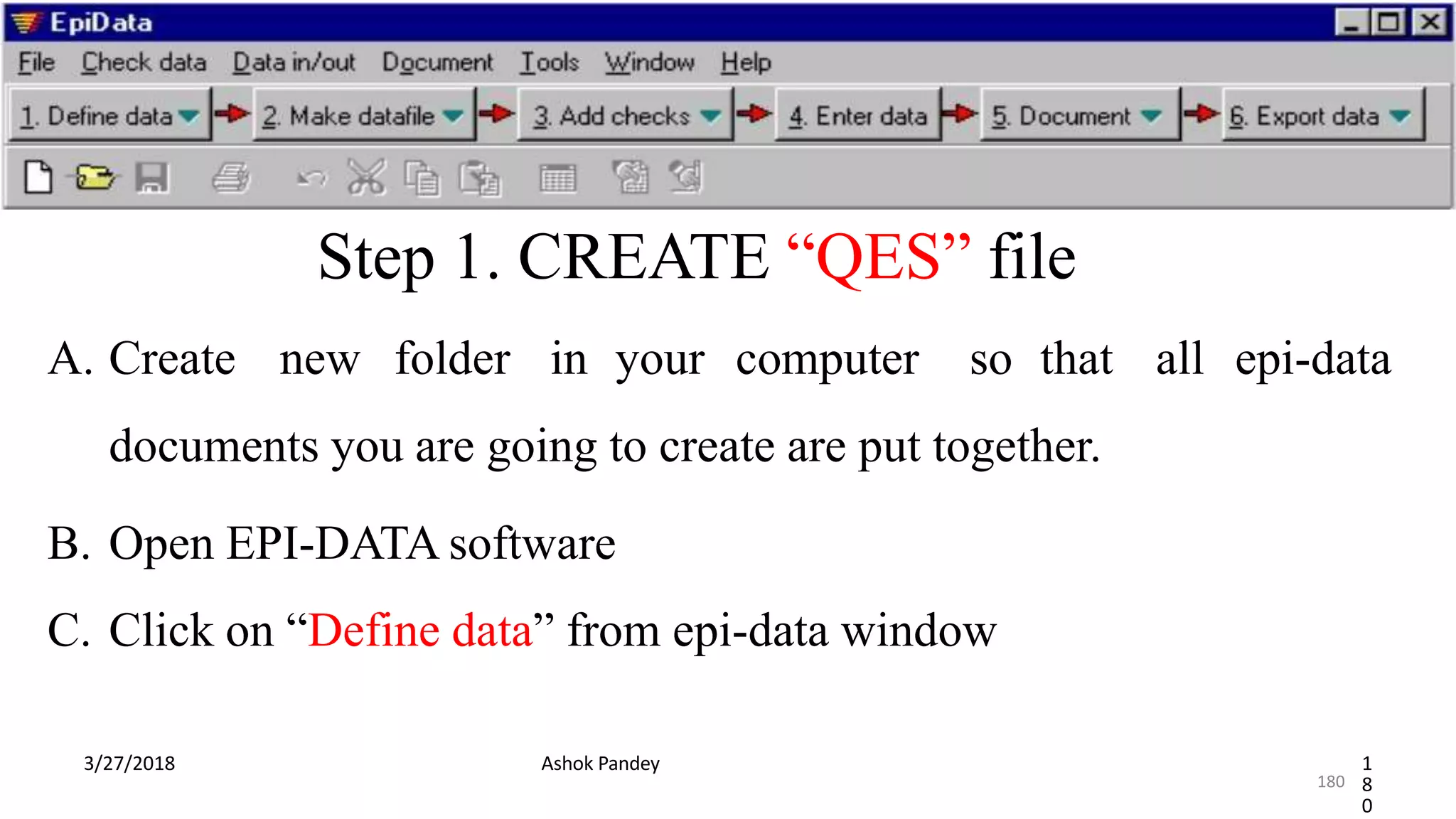 Step 1. CREATE “QES” file
A. Create new folder in your computer so that all epi-data
documents you are going to create are put together.
B. Open EPI-DATA software
C. Click on “Define data” from epi-data window
3/27/2018 Ashok Pandey 1
8
0
180
 
