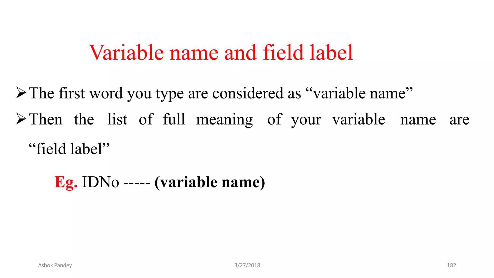 Variable name and field label
The first word you type are considered as “variable name”
Then the list of full meaning of your variable name are
“field label”
Eg. IDNo ----- (variable name)
Ashok Pandey 3/27/2018 182
 