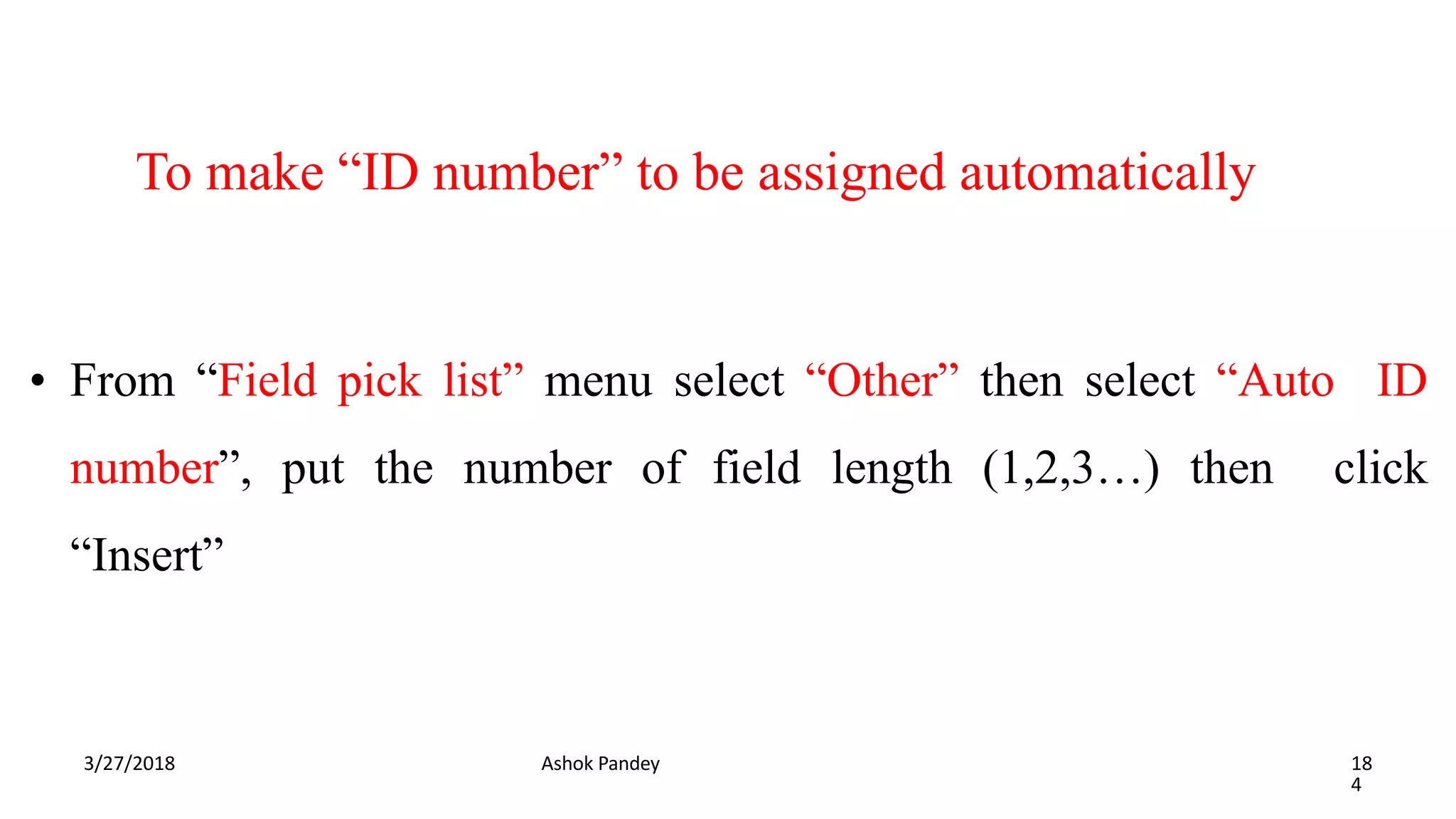 To make “ID number” to be assigned automatically
3/27/2018 Ashok Pandey 18
4
• From “Field pick list” menu select “Other” then select “Auto ID
number”, put the number of field length (1,2,3…) then click
“Insert”
 