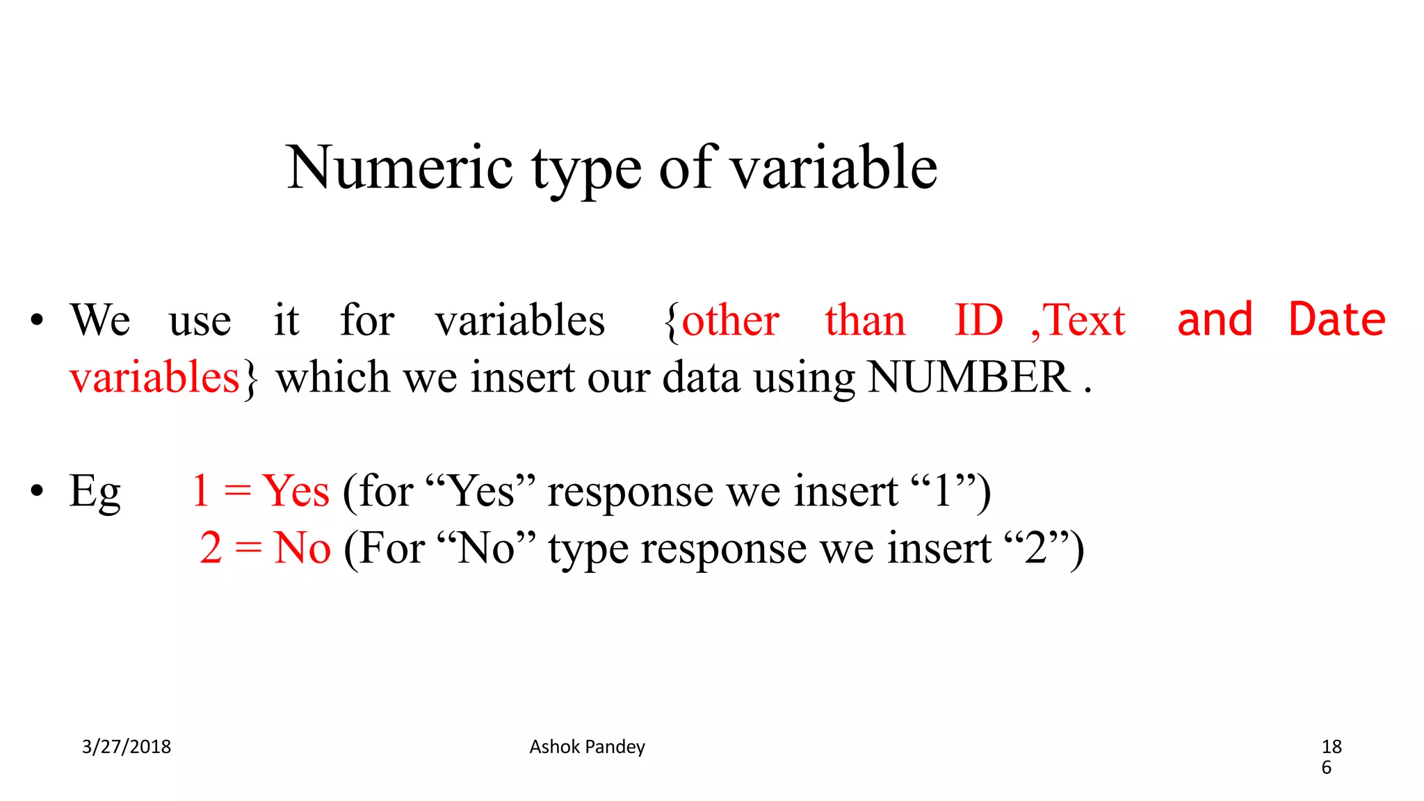 Numeric type of variable
3/27/2018 Ashok Pandey 18
6
and Date
• We use it for variables {other than ID ,Text
variables} which we insert our data using NUMBER .
• Eg 1 = Yes (for “Yes” response we insert “1”)
2 = No (For “No” type response we insert “2”)
 