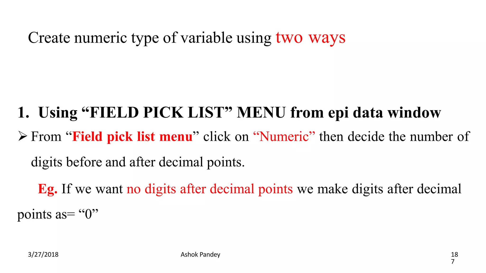 Create numeric type of variable using two ways
3/27/2018 Ashok Pandey 18
7
1. Using “FIELD PICK LIST” MENU from epi data window
 From “Field pick list menu” click on “Numeric” then decide the number of
digits before and after decimal points.
Eg. If we want no digits after decimal points we make digits after decimal
points as= “0”
 