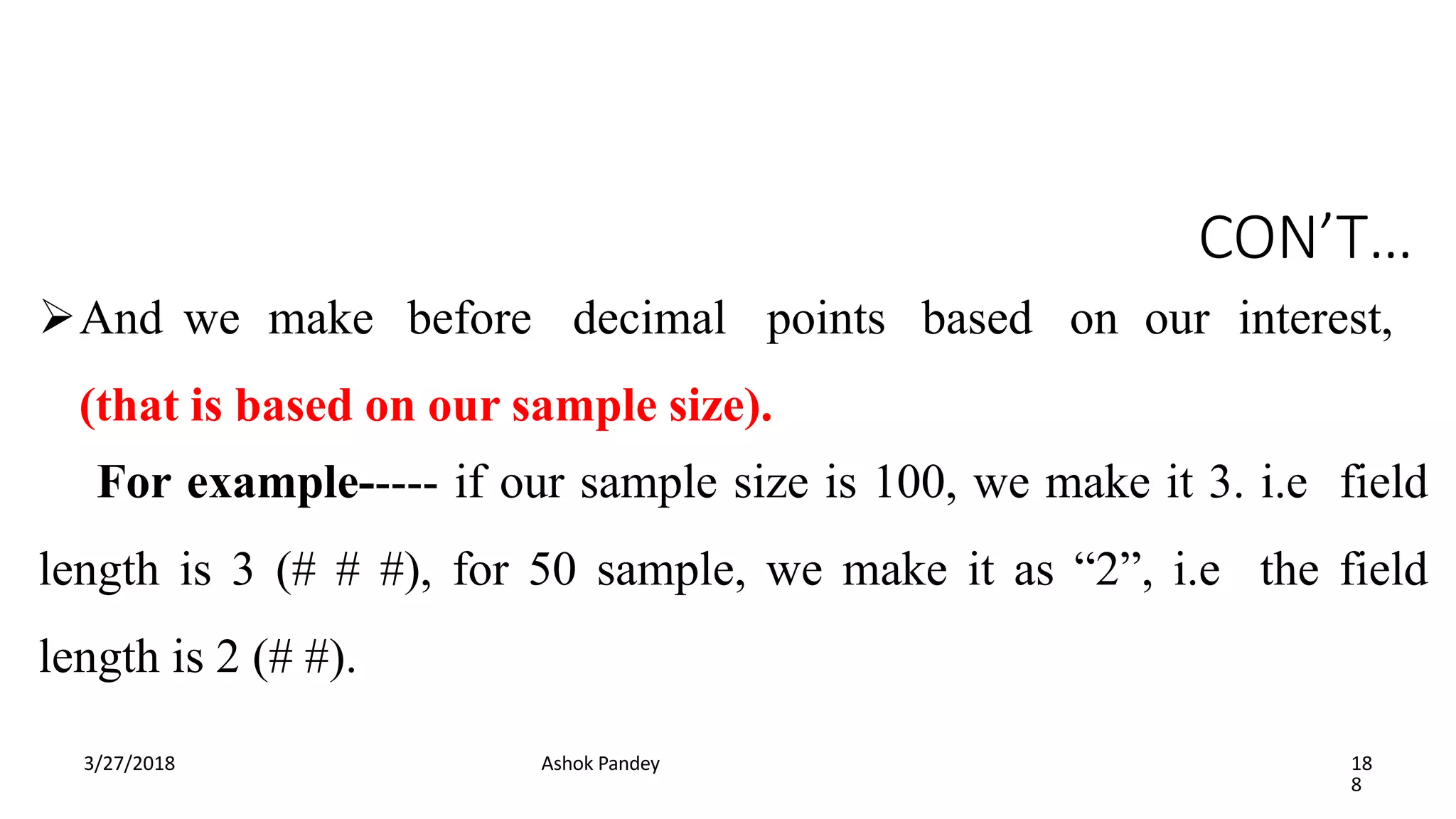CON’T…
3/27/2018 Ashok Pandey 18
8
And we make before decimal points based on our interest,
(that is based on our sample size).
For example----- if our sample size is 100, we make it 3. i.e field
length is 3 (# # #), for 50 sample, we make it as “2”, i.e the field
length is 2 (# #).
 