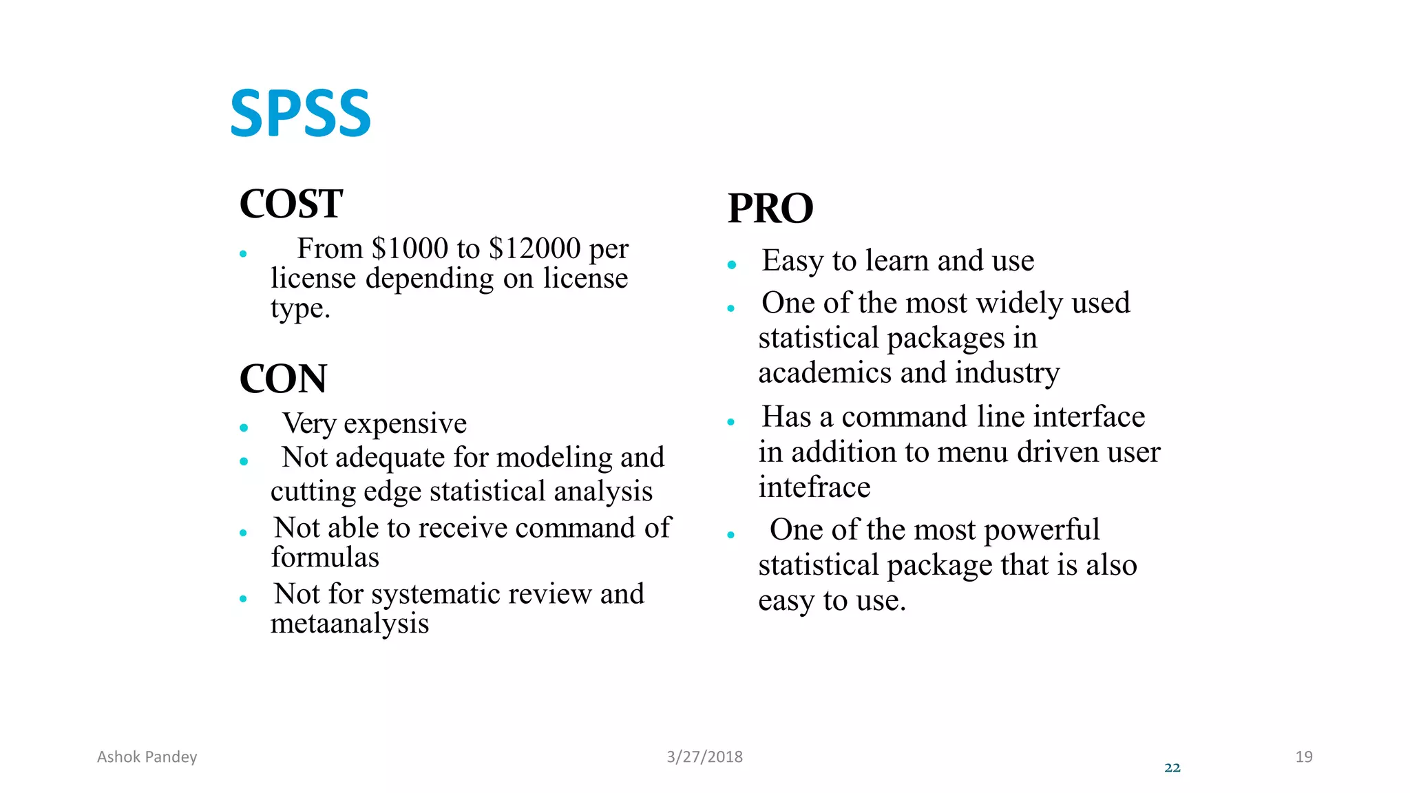 SPSS
COST
 From $1000 to $12000 per
license depending on license
type.
CON
 Very expensive
 Not adequate for modeling and
cutting edge statistical analysis
 Not able to receive command of
formulas
 Not for systematic review and
metaanalysis
PRO
 Easy to learn and use
 One of the most widely used
statistical packages in
academics and industry
 Has a command line interface
in addition to menu driven user
intefrace
 One of the most powerful
statistical package that is also
easy to use.
22
Ashok Pandey 3/27/2018 19
 