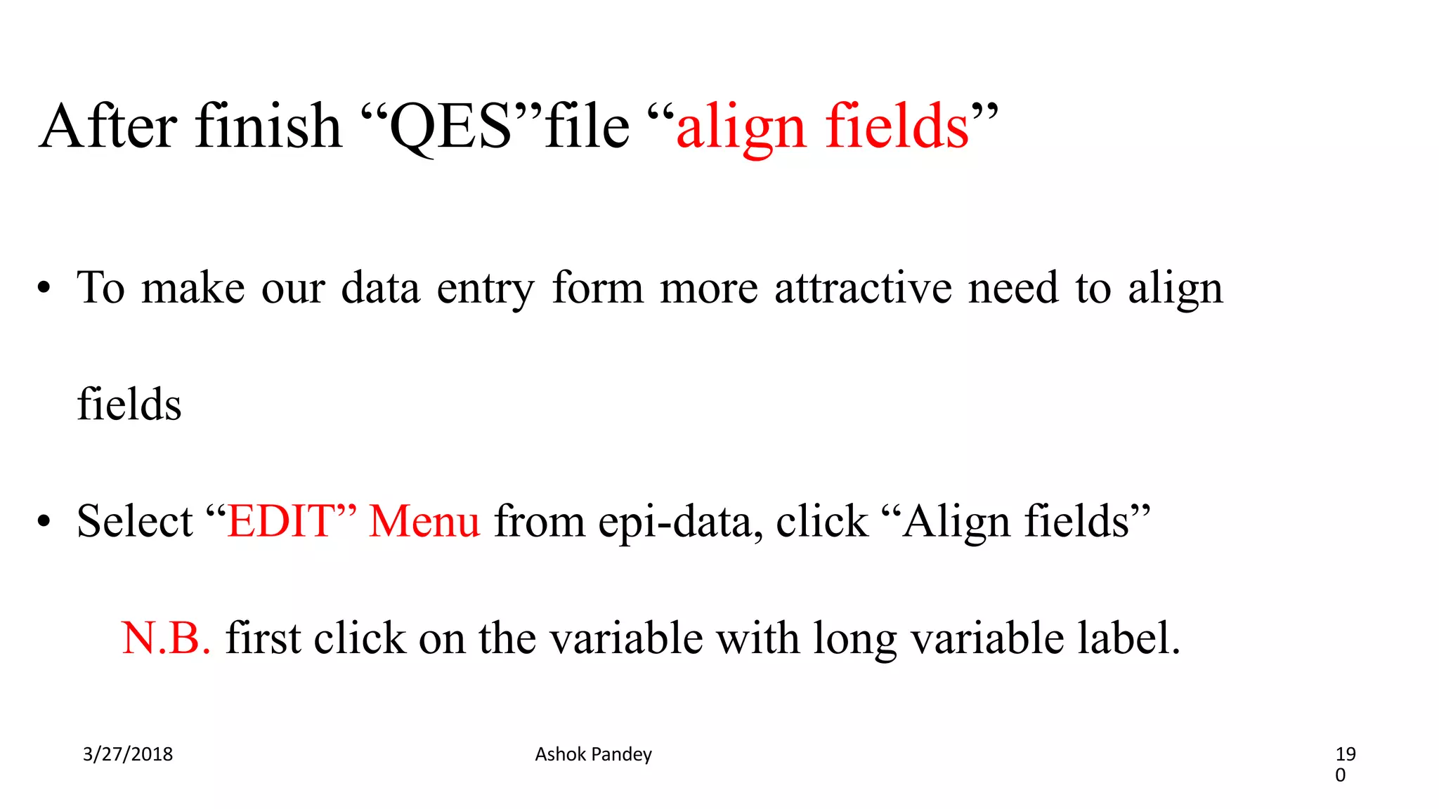 After finish “QES”file “align fields”
3/27/2018 Ashok Pandey 19
0
• To make our data entry form more attractive need to align
fields
• Select “EDIT” Menu from epi-data, click “Align fields”
N.B. first click on the variable with long variable label.
 