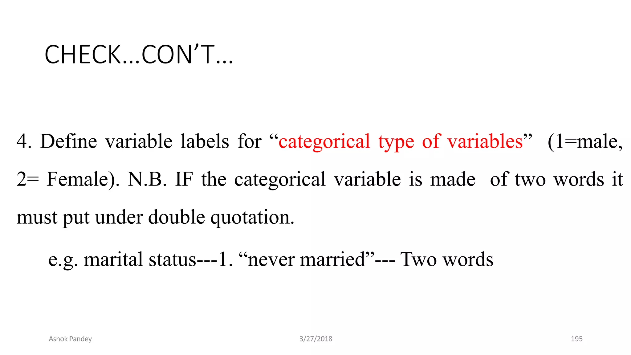 CHECK…CON’T…
4. Define variable labels for “categorical type of variables” (1=male,
2= Female). N.B. IF the categorical variable is made of two words it
must put under double quotation.
e.g. marital status---1. “never married”--- Two words
Ashok Pandey 3/27/2018 195
 