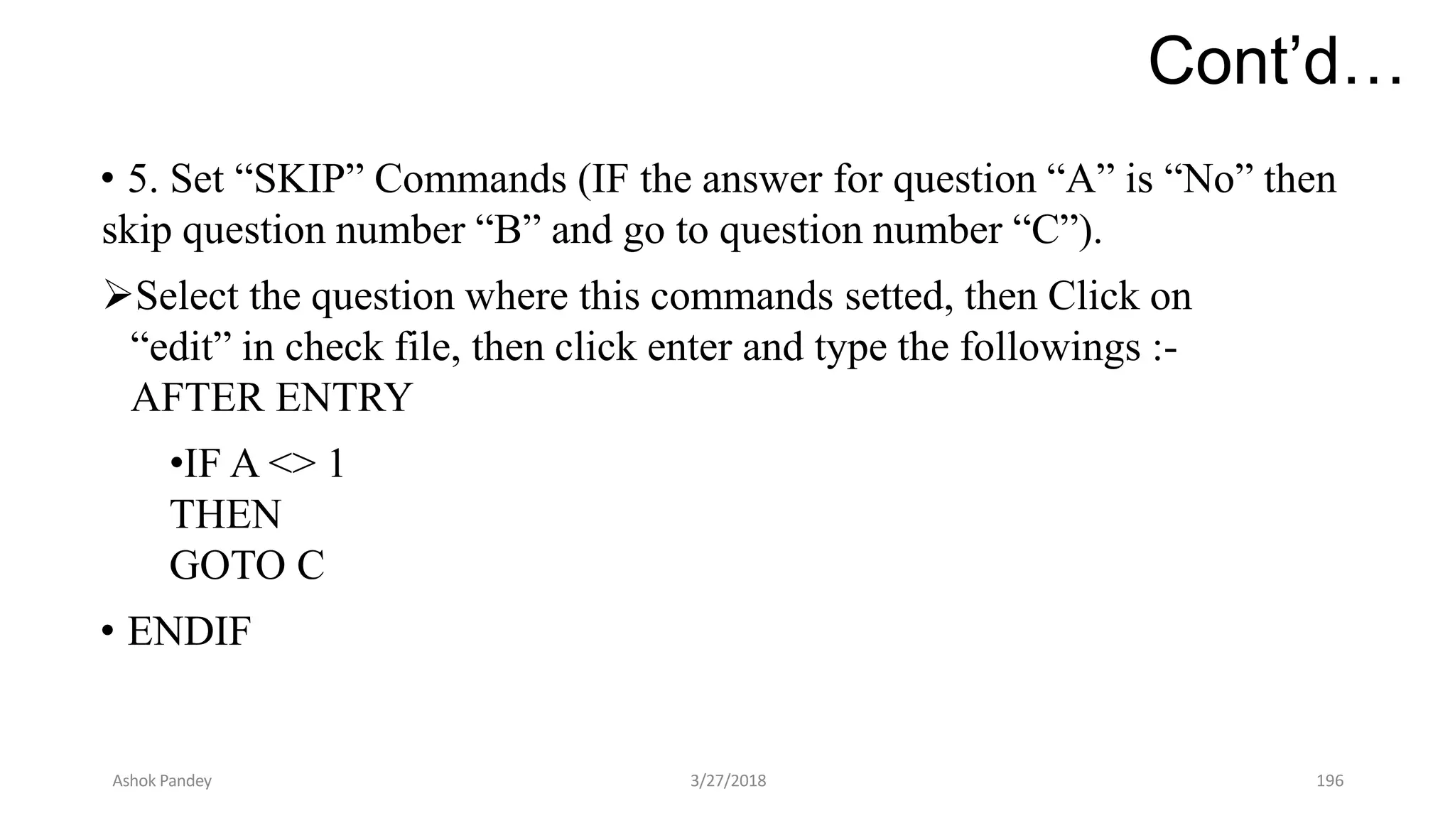 Cont’d…
• 5. Set “SKIP” Commands (IF the answer for question “A” is “No” then
skip question number “B” and go to question number “C”).
Select the question where this commands setted, then Click on
“edit” in check file, then click enter and type the followings :-
AFTER ENTRY
•IF A <> 1
THEN
GOTO C
• ENDIF
Ashok Pandey 3/27/2018 196
 