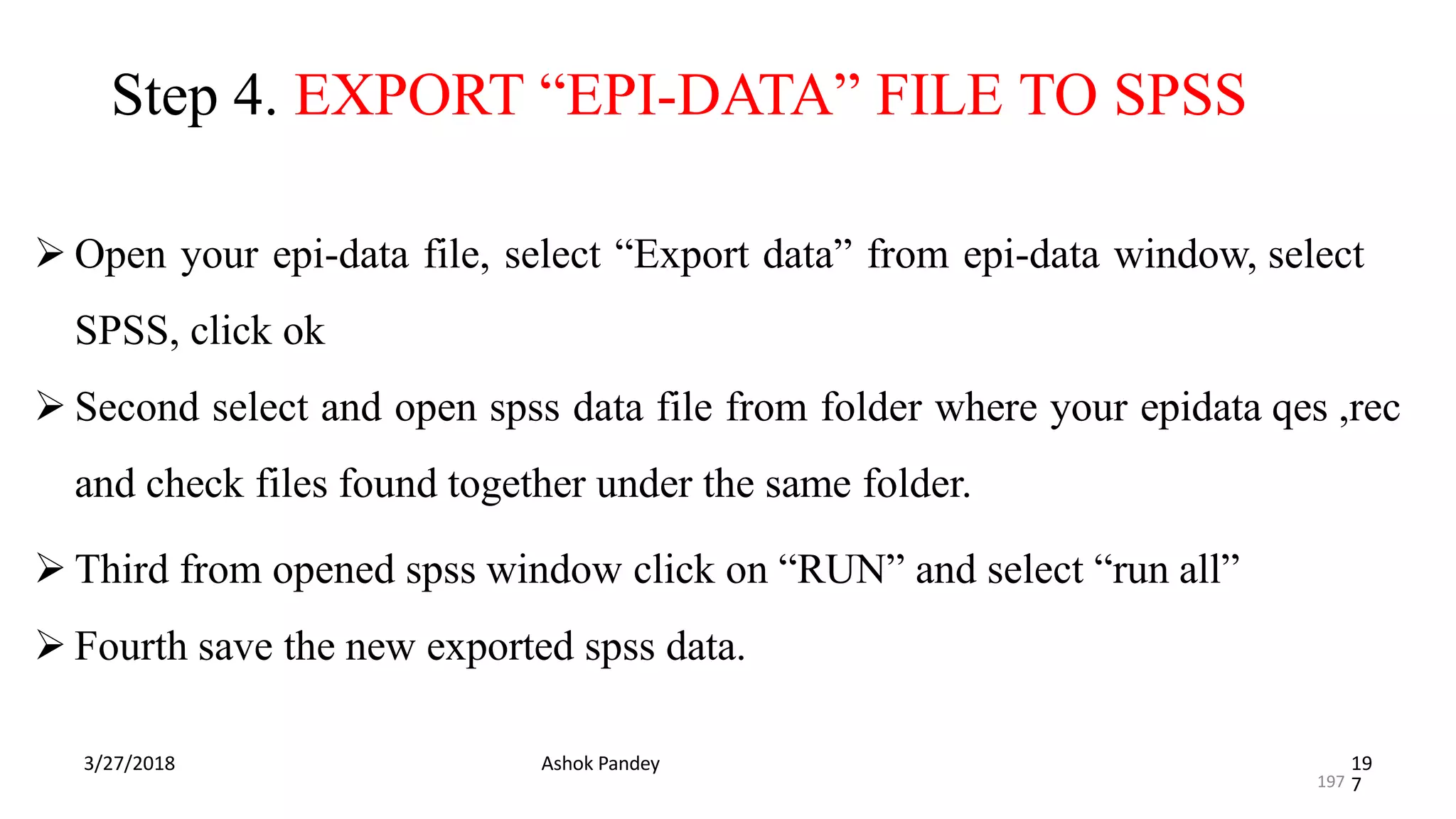 Step 4. EXPORT “EPI-DATA” FILE TO SPSS
3/27/2018 Ashok Pandey 19
7
 Open your epi-data file, select “Export data” from epi-data window, select
SPSS, click ok
 Second select and open spss data file from folder where your epidata qes ,rec
and check files found together under the same folder.
 Third from opened spss window click on “RUN” and select “run all”
 Fourth save the new exported spss data.
197
 