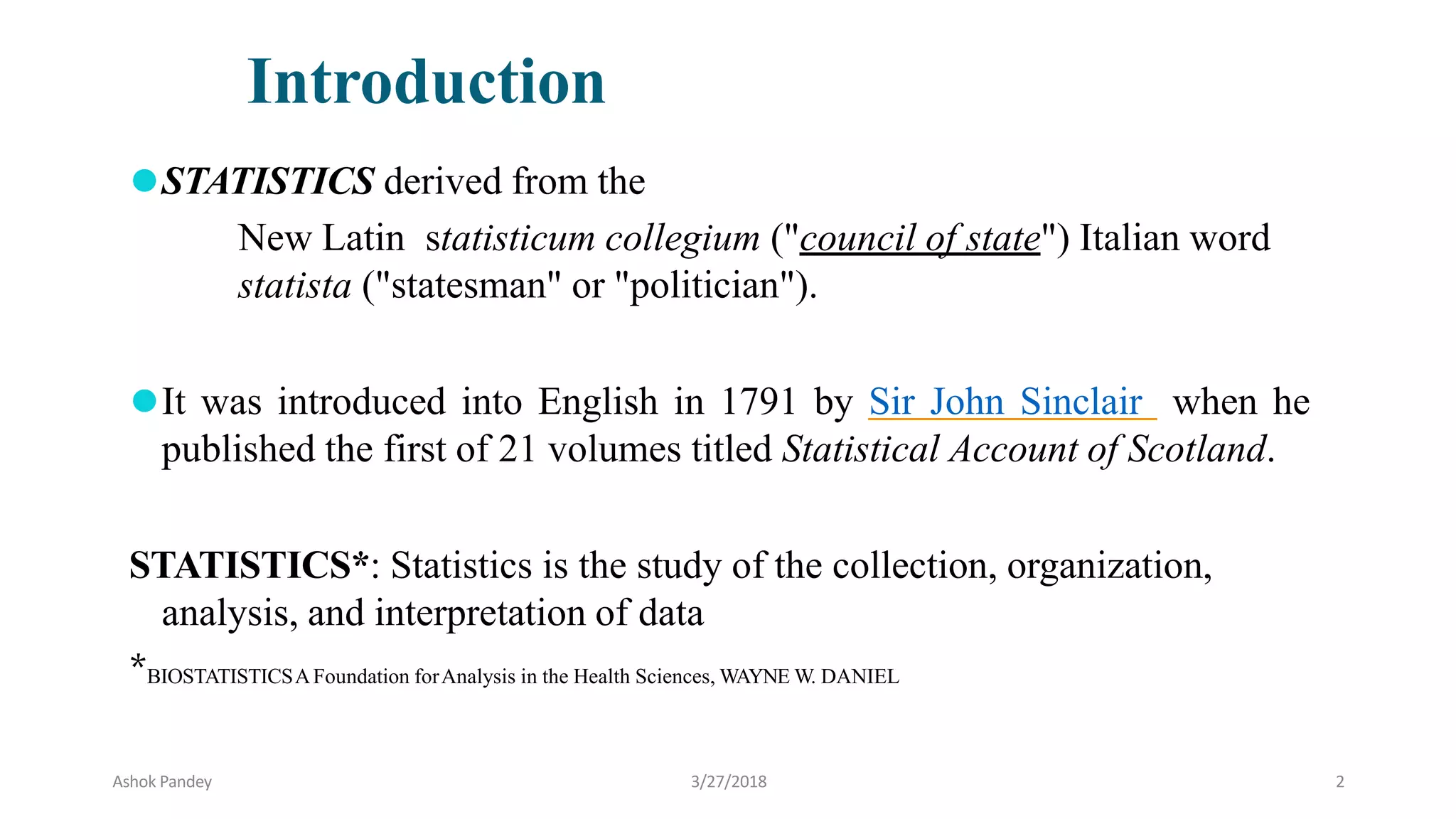 ⚫STATISTICS derived from the
New Latin statisticum collegium ("council of state") Italian word
statista ("statesman" or "politician").
⚫It was introduced into English in 1791 by Sir John Sinclair when he
published the first of 21 volumes titled Statistical Account of Scotland.
STATISTICS*: Statistics is the study of the collection, organization,
analysis, and interpretation of data
*BIOSTATISTICSAFoundation forAnalysis in the Health Sciences, WAYNE W. DANIEL
Introduction
Ashok Pandey 3/27/2018 2
 